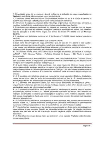 Página 6
1. O candidato, antes de se inscrever, deverá verificar se a atribuição do cargo, especificadas no
Capítulo I, deste Edital, são compatíveis com a sua deficiência.
2. O candidato deverá estar enquadrado nos parâmetros definidos no art. 4º e incisos do Decreto nº
3.298/99 e Lei Municipal 3.240/98 para concorrer como pessoa com deficiência.
2.1. O número de vagas disposta neste Edital não atinge ao percentual previsto em Lei, entretanto, o
candidato com deficiência poderá requerer as condições estabelecidas neste Capítulo.
3. O candidato com deficiência participará do certame em igualdade de condições com os demais
candidatos, no que tange ao conteúdo, avaliação e critérios de aprovação das provas, data, horário e
local de aplicação, e à nota mínima exigida, nos termos do Decreto nº 3.298/99 e da Lei Municipal
3.240/98.
4. O candidato com deficiência, conforme art. 4º do Decreto nº 3.298/99, deverá declarar, quando da
inscrição:
a) conhecer o Decreto Federal nº 3298/99 e Lei Municipal 3240/98.
b) estar ciente das atribuições do cargo pretendido e que, no caso de vir a exercê-lo esta sujeito à
avaliação pelo desempenho das atribuições, para fins de habilitação durante o estágio probatório.
c) ser pessoa com deficiência, especificando sua deficiência no formulário de inscrição e informando se
deseja concorrer às vagas reservadas aos candidatos com deficiência.
4.1. O candidato deverá, ainda, até o último dia de inscrição, encaminhar, por SEDEX, à Fundação
VUNESP – Ref.: Concurso Público – Prefeitura Municipal de Suzano – São Paulo, a seguinte
documentação:
4.1.1. requerimento com a sua qualificação completa , bem como especificação do Concurso Público
para o qual está inscrito, o cargo para o qual está concorrendo e a necessidade ou não de prova ou de
condições especiais para a realização da(s) prova(s); e
4.1.2. laudo médico, original ou cópia autenticada com prazo máximo de 12 (doze) meses antes do
término das inscrição, atestando a espécie e o grau ou nível de deficiência, com expressa referência ao
código correspondente da Classificação Internacional de Doença – CID, bem como a provável causa da
deficiência, contendo a assinatura e o carimbo do número do CRM do médico responsável por sua
emissão.
4.1.3. O candidato com deficiência visual, que necessitar de prova especial em Braile ou Ampliada ou
Leitura de sua prova, além do envio da documentação indicada no item 4.1.2., deverá encaminhar
solicitação por escrito, até o término das inscrições, especificando o tipo de necessidade.
4.1.4. O candidato com deficiência auditiva, que necessitar do atendimento de Intérprete de Libras –
Língua Brasileira de Sinais, além do envio da documentação indicada no item 4.1.2., deverá encaminhar
solicitação por escrito, até o término das inscrições;
4.1.5. O candidato com deficiência física, que necessitar do atendimento de especial, além do envio da
documentação indicada no item 4.1.2., deverá encaminhar solicitação por escrito, até o término das
inscrições as condições necessárias para realização de sua prova, como: mobiliário adaptado, sala de
fácil acesso, designação de fiscal para auxiliar no manuseio das provas e transcrição das respostas,
banheiros adaptados, etc.
4.1.6. O candidato com deficiência, que necessitar de tempo adicional, além do envio da documentação
indicada no item 4.1.2., deverá encaminhar solicitação com justificativa acompanhada de parecer datado
e assinado emitido por especialista da área de sua deficiência, até o término das inscrições;
4.1.7. Aos deficientes visuais (cegos) que solicitarem prova especial em Braile, serão oferecidas provas
nesse sistema e suas respostas deverão ser transcritas também em braile. Os referidos candidatos
deverão levar para esse fim, no dia da aplicação da prova, reglete e punção, podendo ainda utilizar-se
de soroban.
4.1.8. Aos deficientes visuais (baixa visão) que solicitarem prova especial Ampliada serão oferecidas
provas nesse sistema.
 