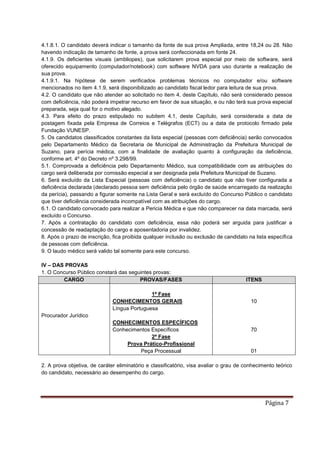 Página 7
4.1.8.1. O candidato deverá indicar o tamanho da fonte de sua prova Ampliada, entre 18,24 ou 28. Não
havendo indicação de tamanho de fonte, a prova será confeccionada em fonte 24.
4.1.9. Os deficientes visuais (ambliopes), que solicitarem prova especial por meio de software, será
oferecido equipamento (computador/notebook) com software NVDA para uso durante a realização de
sua prova.
4.1.9.1. Na hipótese de serem verificados problemas técnicos no computador e/ou software
mencionados no item 4.1.9, será disponibilizado ao candidato fiscal ledor para leitura de sua prova.
4.2. O candidato que não atender ao solicitado no item 4, deste Capítulo, não será considerado pessoa
com deficiência, não poderá impetrar recurso em favor de sua situação, e ou não terá sua prova especial
preparada, seja qual for o motivo alegado.
4.3. Para efeito do prazo estipulado no subitem 4.1, deste Capítulo, será considerada a data de
postagem fixada pela Empresa de Correios e Telégrafos (ECT) ou a data de protocolo firmado pela
Fundação VUNESP.
5. Os candidatos classificados constantes da lista especial (pessoas com deficiência) serão convocados
pelo Departamento Médico da Secretaria de Municipal de Administração da Prefeitura Municipal de
Suzano, para perícia médica, com a finalidade de avaliação quanto à configuração da deficiência,
conforme art. 4º do Decreto nº 3.298/99.
5.1. Comprovada a deficiência pelo Departamento Médico, sua compatibilidade com as atribuições do
cargo será deliberada por comissão especial a ser designada pela Prefeitura Municipal de Suzano.
6. Será excluído da Lista Especial (pessoas com deficiência) o candidato que não tiver configurada a
deficiência declarada (declarado pessoa sem deficiência pelo órgão de saúde encarregado da realização
da perícia), passando a figurar somente na Lista Geral e será excluído do Concurso Público o candidato
que tiver deficiência considerada incompatível com as atribuições do cargo.
6.1. O candidato convocado para realizar a Pericia Médica e que não comparecer na data marcada, será
excluído o Concurso.
7. Após a contratação do candidato com deficiência, essa não poderá ser arguida para justificar a
concessão de readaptação do cargo e aposentadoria por invalidez.
8. Após o prazo de inscrição, fica proibida qualquer inclusão ou exclusão de candidato na lista específica
de pessoas com deficiência.
9. O laudo médico será valido tal somente para este concurso.
IV – DAS PROVAS
1. O Concurso Público constará das seguintes provas:
CARGO PROVAS/FASES ITENS
Procurador Jurídico
1ª Fase
CONHECIMENTOS GERAIS
Língua Portuguesa
CONHECIMENTOS ESPECÍFICOS
Conhecimentos Específicos
2ª Fase
Prova Prático-Profissional
Peça Processual
10
70
01
2. A prova objetiva, de caráter eliminatório e classificatório, visa avaliar o grau de conhecimento teórico
do candidato, necessário ao desempenho do cargo.
 