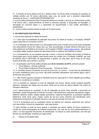 Página 8
2.1. A duração da prova objetiva será de 4 (quatro) horas. As provas serão compostas de questões de
múltipla escolha com 05 (cinco) alternativas cada uma, de acordo com o conteúdo programático
constante do Anexo I – CONTEÚDO PROGRAMÁTICO.
3. A prova prático-profissional (Peça Processual),destina-se a avaliar o domínio do conhecimento jurídico
e da norma culta, o desenvolvimento do tema na estrutura proposta, a adequação da linguagem, a
articulação do raciocínio lógico e a capacidade de argumentação e terá caráter eliminatório e
classificatório.
3.1. A prova prático-profissional terá duração de 2h (duas horas).
V - DA PRESTAÇÃO DAS PROVAS
1. A prova será realizada na cidade de Suzano.
1.1.1. Caso haja impossibilidade de aplicação das provas na cidade de Suzano, a Fundação VUNESP
poderá aplicá-las em municípios vizinhos.
1.2. A confirmação da data prevista e as informações sobre local e horário das provas serão divulgadas
com antecedência mínima de 10(dez) dias, por meio de publicação no Diário Oficial do Município e nos
sítios eletrônicos da Prefeitura de Suzano e da Fundação VUNESP (www.vunesp.com.br), não podendo
o candidato alegar qualquer espécie de desconhecimento ou justificar sua ausência ou atraso.
1.2.1. Eventualmente, se, por qualquer que seja o motivo, o nome do candidato não constar no Edital de
Convocação para a prova objetiva, esse deverá entrar em contato com a Fundação VUNESP, por meio
do telefone (0xx11) 3874-6300, de segunda-feira a sábado, em dias úteis, das 8 horas às 20 horas,
horário de Brasília, para verificar o ocorrido.
1.3. As aplicações das Provas estão previstas para 22 de novembro de 2015, conforme adiante:
 Prova Objetiva – Período da Manhã;
 Prova Prático Profissional (Peça Processual)– Período da Tarde;
1.4. O candidato deverá comparecer ao local da prova com, no mínimo, 1 (uma) hora de antecedência
do horário estabelecido para o seu início, não sendo admitidos retardatários, sob pretexto algum, após o
fechamento dos portões.
1.4.1. Não haverá segunda chamada ou repetição de prova, seja qual for o motivo alegado para justificar
o atraso ou a ausência do candidato.
1.4.2. O candidato ao ingressar no local de realização das provas, deverá manter qualquer aparelho
eletrônico desligado que esteja sob sua posse, ainda que os sinais de alarme estejam nos modos de
vibração e silencioso.
1.4.2.1. Recomenda-se ao candidato, no dia da realização da prova, levar somente o documento de
identidade, caneta transparente de tinta azul ou preta e não deverá levar máquinas calculadoras, pagers,
telefones celulares, tablets, relógios digitais, gravadores, máquinas fotográficas, ou quaisquer aparelhos
eletrônicos, ainda, boné, gorro, chapéu, óculos de sol e/ou outros materiais não classificados como
estritamente necessários à realização da prova, sob pena de exclusão do Concurso.
1.4.2.2. É aconselhável que os candidatos retirem as baterias dos celulares, garantindo que nenhum
som seja emitido, inclusive do despertador, caso seja ativado.
1.5. Será admitido no local da prova apenas o candidato que estiver trajado de forma compatível e
munido de caneta esferográfica de material transparente, com tinta de cor azul preferencialmente ou
preta, e um dos seguintes documentos de identificação, no original ou xerox autenticada, com foto que
permita sua identificação, expedido por órgão oficial:
a) Cédula de identidade (RG);
 