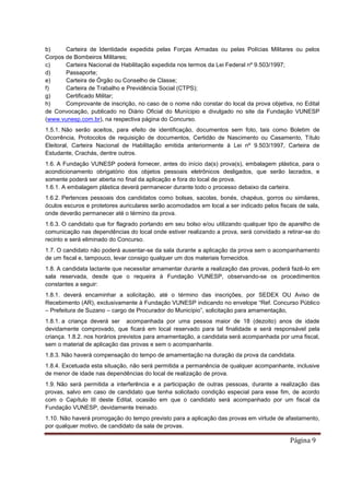 Página 9
b) Carteira de Identidade expedida pelas Forças Armadas ou pelas Polícias Militares ou pelos
Corpos de Bombeiros Militares;
c) Carteira Nacional de Habilitação expedida nos termos da Lei Federal nº 9.503/1997;
d) Passaporte;
e) Carteira de Órgão ou Conselho de Classe;
f) Carteira de Trabalho e Previdência Social (CTPS);
g) Certificado Militar;
h) Comprovante de inscrição, no caso de o nome não constar do local da prova objetiva, no Edital
de Convocação, publicado no Diário Oficial do Munícipio e divulgado no site da Fundação VUNESP
(www.vunesp.com.br), na respectiva página do Concurso.
1.5.1. Não serão aceitos, para efeito de identificação, documentos sem foto, tais como Boletim de
Ocorrência, Protocolos de requisição de documentos, Certidão de Nascimento ou Casamento, Título
Eleitoral, Carteira Nacional de Habilitação emitida anteriormente à Lei nº 9.503/1997, Carteira de
Estudante, Crachás, dentre outros.
1.6. A Fundação VUNESP poderá fornecer, antes do início da(s) prova(s), embalagem plástica, para o
acondicionamento obrigatório dos objetos pessoais eletrônicos desligados, que serão lacrados, e
somente poderá ser aberta no final da aplicação e fora do local de prova.
1.6.1. A embalagem plástica deverá permanecer durante todo o processo debaixo da carteira.
1.6.2. Pertences pessoais dos candidatos como bolsas, sacolas, bonés, chapéus, gorros ou similares,
óculos escuros e protetores auriculares serão acomodados em local a ser indicado pelos fiscais de sala,
onde deverão permanecer até o término da prova.
1.6.3. O candidato que for flagrado portando em seu bolso e/ou utilizando qualquer tipo de aparelho de
comunicação nas dependências do local onde estiver realizando a prova, será convidado a retirar-se do
recinto e será eliminado do Concurso.
1.7. O candidato não poderá ausentar-se da sala durante a aplicação da prova sem o acompanhamento
de um fiscal e, tampouco, levar consigo qualquer um dos materiais fornecidos.
1.8. A candidata lactante que necessitar amamentar durante a realização das provas, poderá fazê-lo em
sala reservada, desde que o requeira à Fundação VUNESP, observando-se os procedimentos
constantes a seguir:
1.8.1. deverá encaminhar a solicitação, até o término das inscrições, por SEDEX OU Aviso de
Recebimento (AR), exclusivamente à Fundação VUNESP indicando no envelope “Ref. Concurso Público
– Prefeitura de Suzano – cargo de Procurador do Município”, solicitação para amamentação,
1.8.1. a criança deverá ser acompanhada por uma pessoa maior de 18 (dezoito) anos de idade
devidamente comprovado, que ficará em local reservado para tal finalidade e será responsável pela
criança. 1.8.2. nos horários previstos para amamentação, a candidata será acompanhada por uma fiscal,
sem o material de aplicação das provas e sem o acompanhante.
1.8.3. Não haverá compensação do tempo de amamentação na duração da prova da candidata.
1.8.4. Excetuada esta situação, não será permitida a permanência de qualquer acompanhante, inclusive
de menor de idade nas dependências do local de realização de prova.
1.9. Não será permitida a interferência e a participação de outras pessoas, durante a realização das
provas, salvo em caso de candidato que tenha solicitado condição especial para esse fim, de acordo
com o Capítulo III deste Edital, ocasião em que o candidato será acompanhado por um fiscal da
Fundação VUNESP, devidamente treinado.
1.10. Não haverá prorrogação do tempo previsto para a aplicação das provas em virtude de afastamento,
por qualquer motivo, de candidato da sala de provas.
 