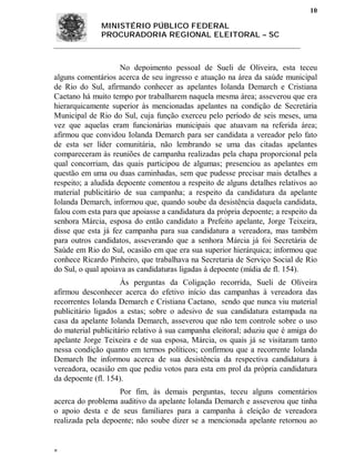 10

              MINISTÉRIO PÚBLICO FEDERAL
              PROCURADORIA REGIONAL ELEITORAL – SC



                     No depoimento pessoal de Sueli de Oliveira, esta teceu
alguns comentários acerca de seu ingresso e atuação na área da saúde municipal
de Rio do Sul, afirmando conhecer as apelantes Iolanda Demarch e Cristiana
Caetano há muito tempo por trabalharem naquela mesma área; asseverou que era
hierarquicamente superior às mencionadas apelantes na condição de Secretária
Municipal de Rio do Sul, cuja função exerceu pelo período de seis meses, uma
vez que aquelas eram funcionárias municipais que atuavam na referida área;
afirmou que convidou Iolanda Demarch para ser candidata a vereador pelo fato
de esta ser líder comunitária, não lembrando se uma das citadas apelantes
compareceram às reuniões de campanha realizadas pela chapa proporcional pela
qual concorriam, das quais participou de algumas; presenciou as apelantes em
questão em uma ou duas caminhadas, sem que pudesse precisar mais detalhes a
respeito; a aludida depoente comentou a respeito de alguns detalhes relativos ao
material publicitário de sua campanha; a respeito da candidatura da apelante
Iolanda Demarch, informou que, quando soube da desistência daquela candidata,
falou com esta para que apoiasse a candidatura da própria depoente; a respeito da
senhora Márcia, esposa do então candidato a Prefeito apelante, Jorge Teixeira,
disse que esta já fez campanha para sua candidatura a vereadora, mas também
para outros candidatos, asseverando que a senhora Márcia já foi Secretária de
Saúde em Rio do Sul, ocasião em que era sua superior hierárquica; informou que
conhece Ricardo Pinheiro, que trabalhava na Secretaria de Serviço Social de Rio
do Sul, o qual apoiava as candidaturas ligadas à depoente (mídia de fl. 154).
                     Às perguntas da Coligação recorrida, Sueli de Oliveira
afirmou desconhecer acerca do efetivo início das campanhas à vereadora das
recorrentes Iolanda Demarch e Cristiana Caetano, sendo que nunca viu material
publicitário ligados a estas; sobre o adesivo de sua candidatura estampada na
casa da apelante Iolanda Demarch, asseverou que não tem controle sobre o uso
do material publicitário relativo à sua campanha eleitoral; aduziu que é amiga do
apelante Jorge Teixeira e de sua esposa, Márcia, os quais já se visitaram tanto
nessa condição quanto em termos políticos; confirmou que a recorrente Iolanda
Demarch lhe informou acerca de sua desistência da respectiva candidatura à
vereadora, ocasião em que pediu votos para esta em prol da própria candidatura
da depoente (fl. 154).
                    Por fim, às demais perguntas, teceu alguns comentários
acerca do problema auditivo da apelante Iolanda Demarch e asseverou que tinha
o apoio desta e de seus familiares para a campanha à eleição de vereadora
realizada pela depoente; não soube dizer se a mencionada apelante retornou ao



 