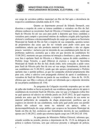 11

              MINISTÉRIO PÚBLICO FEDERAL
              PROCURADORIA REGIONAL ELEITORAL – SC



seu cargo de servidora pública municipal em Rio do Sul após a desistência da
respectiva candidatura (aludida mídia de fl. 154).
                     Quanto ao depoimento pessoal de Iolanda Demarch, esta
dissertou a respeito de como se tornou candidata a vereadora em Rio do Sul:
afirmou conhecer as recorrentes Sueli de Oliveira e Cristiana Caetano, sendo que
Sueli de Oliveira foi até sua casa para pedir à depoente que fosse candidata a
vereadora para cumprir o percentual mínimo de mulheres exigido pela legislação
eleitoral e confirmou a desincompatibilização do cargo que ocupava na Secretaria
Municipal de Saúde de Rio do Sul; a respeito de sua campanha, apontou nomes
de proprietários das casas que diz ter visitado para pedir votos para sua
candidatura; aduziu que não produziu material de campanha a não ser alguns
poucos ‘santinhos’, inclusive por ter desistido de sua candidatura pelo fato de ter
problemas auditivos; assinalou que a data em que desistiu da candidatura foi
15.08.2012, momento em que externou tal intenção a familiares e, após, informou
esse fato à apelante Sueli de Oliveira e a Márcia, esposa do então candidato a
Prefeito Jorge Teixeira, a qual (Márcia) já exerceu o cargo de Secretária
Municipal de Saúde de Rio do Sul; desde então, teria começado a pedir votos
para Sueli de Oliveira pelo fato de esta ser sua amiga; formalmente, desistiu de
sua candidatura em 31.08.2012, sendo que não apoiava propriamente o Prefeito
apelante mas o partido político, já que fez campanha eleitoral propriamente dita
para este; sobre o adesivo com propaganda eleitoral de apoio à candidatura a
vereadora de Sueli de Oliveira na janela de sua residência – fotos de fls. 18-20,
afirmou que sua filha o colocou ali após ser informada que a depoente desistiria
de sua própria candidatura (fl. 154).
                     Às perguntas da Coligação recorrida respondeu que no mês
de julho não lembra se havia na janela de sua residência algum adesivo de apoio à
candidatura da recorrente Sueli de Oliveira, uma vez que a Coligação exibia foto
na qual aparecia tal adesivo na referida janela em 26.07.2012, da qual requereu
juntada aos autos que foi indeferida; a respeito da ausência de seu nome no
material publicitário de campanha da chapa proporcional, justificou que já
cogitava em desistir de sua candidatura, razão pela qual pediu para seu partido
político não colocar seu nome no material em apreço; sobre a
desincompatibilização do cargo público que ocupava na Secretaria Municipal de
Saúde em Rio do Sul, esclareceu que formalmente desistiu de sua candidatura
apenas em 31.08.2012, sendo que retornou àquele cargo em 3.09.2012 (fl. 154).
                   Às perguntas do Ministério Público Eleitoral, informou que,
estando sozinha na ocasião, prestou o depoimento de fls. 15-16 na delegacia de
polícia à senhora Giovana, sem que estivesse presente o delegado de polícia;

 
