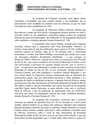 13

              MINISTÉRIO PÚBLICO FEDERAL
              PROCURADORIA REGIONAL ELEITORAL – SC



                    Às perguntas da Coligação recorrida, citou alguns nomes
vinculados a localidades que teria visitado durante a sua campanha, não se
apresentando como candidata em reuniões nem em comícios, já que foi como
convidada de outras candidaturas (fl. 154)
                      Às perguntas do Ministério Público Eleitoral, afirmou que
desconhecia o tempo que teria direito à propaganda eleitoral gratuita em rádio e
televisão relativo à sua candidatura; especificou alguns eventos de campanha
eleitoral dos quais teria participado, não lembrando se viu propaganda eleitoral da
então candidata a vereadora apelante Iolanda Demarch (fl. 154)
                    A testemunha Aldo Nestor Siebert, arrolada pela Coligação
recorrida, afirmou que é responsável pelo blog denominado ‘Minhoca na
Cabeça’ (cuja cópia de uma das publicações deste consta na fl. 26); confirmou a
conversa exposta na referida cópia de fl. 26 efetuada entre a mencionada
testemunha e o senhor João Mário Phillippi, asseverando que recebeu um e-mail,
em mensagem eletrônica devidamente identificada – e que entregou ao
Ministério Público Eleitoral, remetido pelo chefe ou responsável pelo Presídio
de Rio do Sul, cuja esposa trabalhava na Secretaria Municipal de Saúde e teria
sido pressionada a participar do esquema adiante narrado, mas se recusou a
tanto – no qual havia uma informação a respeito de duas servidoras da Secretaria
Municipal de Saúde de Rio do Sul, as ora recorrentes Iolanda Demarch e
Cristiana Caetano, que eram candidatas a vereadora naquela Município e, por
isso, teriam obtido as respectivas licenças remuneradas para se afastarem dos
mencionados cargos, mas que efetivamente apoiariam a outra candidata e ex-
Secretária da Saúde no Município em apreço, a apelante Sueli de Oliveira; aduziu
que há poucos dias duas funcionárias da Secretaria Municipal da Saúde de Rio do
Sul tinham visitado a irmã da testemunha, cujo esposo faz parte de um programa
específico ligado àquela Secretaria, as quais pediram votos para a recorrente
Sueli de Oliveira, o que foi publicado no mencionado blog em 19.09.2012;
asseverou que nunca viu propaganda eleitoral das então candidatas apelantes,
Iolanda Demarch e Cristiana Caetano (fl. 154)
                    Às perguntas dos recorrentes, esclareceu que a conversa
constante na matéria do apontado blog (fl. 26) foi baseada no e-mail acima
aludido; afirmou lembrar de ao menos três endereços indicados pelo remetente
daquela mensagem eletrônica nos quais as apelantes Iolanda Demarch e Cristiana
Caetano teriam visitado e pedido votos para a então candidata à vereadora Sueli
de Oliveira; esclareceu, sobre a visita de duas funcionárias da Secretaria
Municipal da Saúde de Rio do Sul à casa de sua irmã acima referida, e que tais
funcionárias haviam perguntado para o vizinho desta onde morava o esposo de


 
