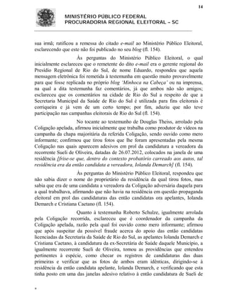 14

              MINISTÉRIO PÚBLICO FEDERAL
              PROCURADORIA REGIONAL ELEITORAL – SC



sua irmã; ratificou a remessa do citado e-mail ao Ministério Público Eleitoral,
esclarecendo que este não foi publicado no seu blog (fl. 154).
                     Às perguntas do Ministério Público Eleitoral, o qual
inicialmente esclareceu que o remetente do dito e-mail era o gerente regional do
Presídio Regional de Rio do Sul, de nome Eduardo, respondeu que aquela
mensagem eletrônica foi remetida à testemunha em questão muito provavelmente
para que fosse replicada no próprio blog ‘Minhoca na Cabeça’ ou na imprensa,
na qual a dita testemunha faz comentários, já que ambos não são amigos;
esclareceu que os comentários na cidade de Rio do Sul a respeito de que a
Secretaria Municipal da Saúde de Rio do Sul é utilizada para fins eleitorais é
corriqueira e já vem de um certo tempo; por fim, aduziu que não teve
participação nas campanhas eleitorais de Rio do Sul (fl. 154).
                     No tocante ao testemunho de Douglas Theiss, arrolado pela
Coligação apelada, afirmou inicialmente que trabalha como produtor de vídeos na
campanha da chapa majoritária da referida Coligação, sendo ouvido como mero
informante; confirmou que tirou fotos que lhe foram apresentadas pela mesma
Coligação nas quais aparecem adesivos em prol da candidatura a vereadora da
recorrente Sueli de Oliveira, datadas de 26.07.2012, colocados na janela de uma
residência [frise-se que, dentro do contexto probatório carreado aos autos, tal
residência era da então candidata a vereadora, Iolanda Demarch] (fl. 154).
                     Às perguntas do Ministério Público Eleitoral, respondeu que
não sabia dizer o nome do proprietário da residência da qual tirou fotos, mas
sabia que era de uma candidata a vereadora da Coligação adversária daquela para
a qual trabalhava, afirmando que não havia na residência em questão propaganda
eleitoral em prol das candidaturas das então candidatas ora apelantes, Iolanda
Demarch e Cristiana Caetano (fl. 154).
                    Quanto à testemunha Roberto Schulze, igualmente arrolada
pela Coligação recorrida, esclareceu que é coordenador da campanha da
Coligação apelada, razão pela qual foi ouvido como mero informante; afirmou
que após suspeitar da possível fraude acerca do apoio das então candidatas
licenciadas da Secretaria da Saúde de Rio do Sul, as apelantes Iolanda Demarch e
Cristiana Caetano, à candidatura da ex-Secretária de Saúde daquele Município, a
igualmente recorrente Sueli de Oliveira, tomou as providências que entendeu
pertinentes à espécie, como checar os registros de candidaturas das duas
primeiras e verificar que as fotos de ambos eram idênticas, dirigindo-se à
residência da então candidata apelante, Iolanda Demarch, e verificando que esta
tinha posto em uma das janelas adesivo relativo à então candidatura de Sueli de


 