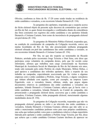 15

              MINISTÉRIO PÚBLICO FEDERAL
              PROCURADORIA REGIONAL ELEITORAL – SC



Oliveira; confirmou as fotos de fls. 17-20 como sendo tiradas na residência da
então candidata a vereadora, a ora recorrente Iolanda Demarch (fl. 154).
                      Às perguntas dos apelantes, respondeu que a suspeita acerca
do ilícito eleitoral objeto da presente ação decorreu de comentários que corriam
em Rio do Sul, os quais foram investigados e confirmados diante da coincidência
das fotos constantes nos registros das então candidatas e ora apelantes Iolanda
Demarch e Cristiana Caetano, bem como da inexistência de propaganda eleitoral
em prol destas (fl. 154).
                     Às perguntas do Ministério Público Eleitoral, respondeu que,
na condição de coordenador de campanha da Coligação recorrida, esteve em
muitas localidades de Rio do Sul, não presenciando nenhuma propaganda
eleitoral efetuada em prol das candidaturas das então candidatas a vereador, as
ora recorrentes Iolanda Demarch e Cristiana Caetano (fl. 154).
                    Por fim, no que diz respeito ao testemunho de Ricardo
Pinheiro, arrolado pelos recorrentes Jorge Teixeira e Osni Sens, este disse que
participou como voluntário da campanha destes, pelo que foi ouvido como
informante; afirmou que trabalhou num cargo comissionado na Secretaria
Municipal de Assistência Social do Município de Rio do Sul durante seis anos,
tendo sido nomeado pelo então Prefeito do citado Município, Milton Hobus, o
qual apoiava a candidatura dos referidos apelantes; falou a respeito de seu
trabalho na campanha, especialmente asseverando que fez visitas a algumas
empresas com o então candidato a Prefeito, Jorge Teixeira, e alguns vereadores
que tinham afinidade com aquelas, como por exemplo, na empresa Lauro
Figueiredo, com a vereadora Janara; afirmou, ainda, que pegou alguns
documentos relativos às candidaturas das então candidatas a vereadora ora
apelantes, Iolanda Demarch e Cristiana Caetano; aduziu que já havia visto a
então candidata a vereadora, Iolanda Demarch, no Comitê de campanha, não
presenciando a propaganda eleitoral desta; asseverou que a então candidata a
vereadora, Cristiana Caetano, tinha propaganda eleitoral, mencionando algumas
modalidades desta (fl. 154).
                    Às perguntas da Coligação recorrida, respondeu que não viu
propaganda eleitoral gratuita no rádio e na televisão das então candidatas a
vereadora, Iolanda Demarch e Cristiana Caetano; afirmou que não sabe se as
então e mencionadas candidatas pediram votos para suas próprias candidaturas,
mas acha que tenham pedido votos para a candidatura relativa à chapa majoritária
liderada pelo apelante e então candidato a Prefeito Jorge Teixeira; por fim, disse
que achava que a então candidata Cristiana Caetano declinou de aparecer no


 