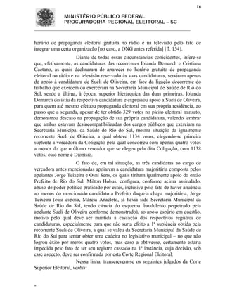 16

              MINISTÉRIO PÚBLICO FEDERAL
              PROCURADORIA REGIONAL ELEITORAL – SC



horário de propaganda eleitoral gratuita no rádio e na televisão pelo fato de
integrar uma certa organização [no caso, a ONG antes referida] (fl. 154).
                     Diante de todas essas circunstâncias conicidentes, infere-se
que, efetivamente, as candidaturas das recorrentes Iolanda Demarch e Cristiana
Caetano, as quais declinaram de aparecer no horário gratuito de propaganda
eleitoral no rádio e na televisão reservado às suas candidaturas, serviram apenas
de apoio à candidatura de Sueli de Oliveira, em face da ligação decorrente do
trabalho que exercem ou exerceram na Secretaria Municipal de Saúde de Rio do
Sul, sendo a última, à época, superior hierárquica das duas primeiras. Iolanda
Demarch desistiu da respectiva candidatura e expressou apoio a Sueli de Oliveira,
para quem até mesmo efetuou propaganda eleitoral em sua própria residência, ao
passo que a segunda, apesar de ter obtido 329 votos no pleito eleitoral transato,
demonstrou descaso na propagação de sua própria candidatura, valendo lembrar
que ambas estavam desincompatibilizadas dos cargos públicos que exerciam na
Secretaria Municipal da Saúde de Rio do Sul, mesma situação da igualmente
recorrente Sueli de Oliveira, a qual obteve 1134 votos, elegendo-se primeira
suplente a vereadora da Coligação pela qual concorreu com apenas quatro votos
a menos do que o último vereador que se elegeu pela dita Coligação, com 1138
votos, cujo nome é Dionísio.
                     O fato de, em tal situação, as três candidatas ao cargo de
vereadora antes mencionadas apoiarem a candidatura majoritária composta pelos
apelantes Jorge Teixeira e Osni Sens, os quais tinham igualmente apoio do então
Prefeito de Rio do Sul, Milton Hobus, configura, conforme acima assinalado,
abuso de poder político praticado por estes, inclusive pelo fato de haver anuência
ao menos do mencionado candidato a Prefeito daquela chapa majoritária, Jorge
Teixeira (cuja esposa, Márcia Anacleto, já havia sido Secretária Municipal da
Saúde de Rio do Sul, tendo ciência do esquema fraudulento perpetrado pela
apelante Sueli de Oliveira conforme demonstrado), ao apoio espúrio em questão,
motivo pelo qual deve ser mantida a cassação dos respectivos registros de
candidaturas, especialmente para que não surta efeito a 1ª suplência obtida pela
recorrente Sueli de Oliveira, a qual se valeu da Secretaria Municipal da Saúde de
Rio do Sul para tentar obter uma cadeira no legislativo municipal – no que não
logrou êxito por meros quatro votos, mas caso a obtivesse, certamente estaria
impedida pelo fato de ter seu registro cassado na 1ª instância, cuja decisão, sob
esse aspecto, deve ser confirmada por esta Corte Regional Eleitoral.
                     Nessa linha, transcrevem-se os seguintes julgados da Corte
Superior Eleitoral, verbis:



 