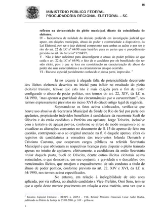 18

                 MINISTÉRIO PÚBLICO FEDERAL
                 PROCURADORIA REGIONAL ELEITORAL – SC



            reflexos na circunscrição do pleito municipal, diante da coincidência de
            eleitores.
            IV - Inexistência de nulidade da decisão proferida em investigação judicial que
            apure, em eleições municipais, abuso do poder e contrariedade a dispositivos da
            Lei Eleitoral, por ser o juiz eleitoral competente para ambas as ações e por ser o
            rito do art. 22 da LC nº 64/90 mais benéfico para as partes que o procedimento
            previsto no art. 96 da Lei nº 9.504/97.
            V - Não é fator suficiente para desconfigurar o abuso do poder político de que
            cuida o art. 22 da LC nº 64/90, o fato de o candidato por ele beneficiado não ter
            sido eleito, pois o que se leva em consideração na caracterização do abuso do
            poder são suas características e as circunstâncias em que ocorrido.
            VI - Recurso especial parcialmente conhecido e, nessa parte, improvido. 3

                      Já no tocante à alegada falta de potencialidade decorrente
dos ilícitos eleitorais descritos na inicial para influir no resultado do pleito
eleitoral transato, tem-se que esta não é mais exigida para o fim de restar
configurado o abuso de poder político, nos termos do art. 22, XIV, da LC n.
64/1990, “mas apenas a gravidade das circunstâncias que o caracterizam”, nos
termos expressamente previstos no inciso XVI do citado artigo legal de regência.
                      Sopesando-se os fatos acima alinhavados, verifica-se que
houve uso abusivo da Secretaria Municipal da Saúde de Rio do Sul por parte dos
apelantes, propiciando indevidos benefícios à candidatura da recorrente Sueli de
Oliveira e do então candidato a Prefeito ora apelante, Jorge Teixeira, inclusive
com a tentativa de apagar provas, conforme se infere de modo inequívoco ao se
visualizar as alterações constantes no documento de fl. 13 do apenso do feito em
questão, contrapondo-se-o ao original anexado na fl. 6 daquele apenso, afora os
registros de candidaturas a vereadora das recorrentes Iolanda Demarch e
Cristiana Caetano, que ocupavam cargos públicos na referida Secretaria
Municipal e que obtiveram as respectivas licenças para disputar o pleito transato
apenas no intuito de apoiarem, efetivamente, a candidatura da então Secretária
titular daquela pasta, Sueli de Oliveira, dentre outros ilícitos eleitorais acima
assinalados, o que demonstra, em seu conjunto, a gravidade e o descalabro dos
mencionados ilícitos, que ensejam o enquadramento de tais condutas a título de
abuso de poder político, conforme previsto no art. 22, XIV e XVI, da LC n.
64/1990, nos termos acima especificados.
                      No entanto, em relação à inelegibilidade de oito anos
aplicada, por via reflexa, ao aludido candidato a Vice-Prefeito, Osni Sens, tem-se
que o apelo deste merece provimento em relação a essa matéria, uma vez que a

3
  Recurso Especial Eleitoral – RESPE n. 26054 – TSE, Relator Ministro Francisco Cesar Asfor Rocha,
publicado no Diário de Justiça de 25.08.2006, p. 169 – grifou-se.


 