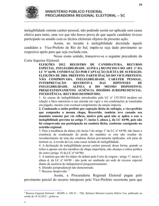 19

                  MINISTÉRIO PÚBLICO FEDERAL
                  PROCURADORIA REGIONAL ELEITORAL – SC



inelegibilidade ostenta caráter pessoal, não podendo assim ser aplicada sem causa
efetiva para tanto, uma vez que não houve prova de que aquele candidato tivesse
participado ou anuído com os ilícitos eleitorais objetos da presente ação.
                     Assim, no tocante à inelegibilidade decretada àquele
candidato a Vice-Prefeito de Rio do Sul, impõe-se seja dado provimento ao
respectivo apelo para que seja excluída esta.
                     Nesse exato sentido, transcreve-se o seguinte precedente da
Corte Superior Eleitoral:
             ELEIÇÕES 2012. REGISTRO DE CANDIDATURA. RECURSO
             ESPECIAL. INELEGIBILIDADE. ALÍNEA j DO INCISO I DO ART. 1º DA
             LC Nº 64/90. CONDENAÇÃO POR CAPTAÇÃO ILÍCITA DE SUFRÁGIO.
             ELEIÇÕES DE 2004. PREFEITO. PARTICIPAÇÃO DO VICE-PREFEITO.
             NÃO COMPROVADA. INELEGIBILIDADE. CARÁTER PESSOAL.
             INTERPRETAÇÃO                  RESTRITIVA           DAS         HIPÓTESES        DE
             INELEGIBILIDADE. ALÍNEA d DO MESMO DISPOSITIVO.
             PREQUESTIONAMENTO. AUSÊNCIA. DISSÍDIO JURISPRUDENCIAL.
             INEXISTÊNCIA. RECURSO DESPROVIDO.
             1. As causas de inelegibilidades introduzidas pela LC nº 135/2010 incidem em
             relação a fatos anteriores à sua entrada em vigor e em condenações já transitadas
             em julgado, mesmo com eventual cumprimento da sanção imposta.
             2. Condenado o então prefeito por captação ilícita de sufrágio, o vice-prefeito
             que compunha a mesma chapa, Recorrido, também teve cassado seu
             mandato somente por via reflexa, motivo pelo qual não se aplica a este a
             inelegibilidade prevista no artigo 1º, inciso I, alínea j, da LC 64/90, pois não
             foi comprovada sua participação na conduta ilícita, conforme consignado no
             acórdão regional.
             3. Para a incidência da alínea j do inciso I do artigo 1º da LC nº 64/90, não basta a
             existência de condenação de perda do mandato se esta não resultar do
             reconhecimento de uma das condutas ilícitas previamente tipificadas, sob pena de
             instituir-se, à revelia da Lei, uma causa isolada de inelegibilidade.
             4. A declaração de inelegibilidade possui caráter pessoal; dessa forma, quando se
             refere a apenas um dos membros da chapa majoritária, não alcança a esfera jurídica
             do outro (artigo 18 da LC nº 64/90).
             5. A matéria que não foi objeto de debate pela Corte de origem - artigo 1º, inciso I,
             alínea d, da LC nº 64/90 - não pode ser analisada em sede de recurso especial
             diante da ausência do indispensável prequestionamento.
             6. Dissídio jurisprudencial não demonstrado.
             7. Recurso desprovido. 4
                   Assim, a Procuradoria Regional Eleitoral pugna pelo
provimento parcial do recurso interposto pelo Vice-Prefeito recorrente para que


4
  Recurso Especial Eleitoral – RESPE n. 108-53 – TSE, Relatora Ministra Laurita Hilário Vaz, publicado na
sessão de 18.10.2012 – grifou-se.


 