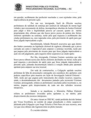 2

               MINISTÉRIO PÚBLICO FEDERAL
               PROCURADORIA REGIONAL ELEITORAL – SC



em questão, acolhimento das prefaciais suscitadas e, caso rejeitadas estas, pela
improcedência da presente ação.
                     Por sua vez, irresignada, Sueli de Oliveira suscitou
preliminares de nulidade da sentença por ausência de indicação da norma legal
violada e por cerceamento de defesa, incompetência absoluta da Justiça Eleitoral
para julgar o feito e ilegitimidade passiva ad causam; quanto ao mérito
propriamente dito, afirmou que não houve prova acerca da prática dos ilícitos
eleitorais apontados na sentença, razão pela qual requereu o acolhimento das
citadas preliminares ou, caso superadas estas, pelo provimento do apelo para que
fosse julgada improcedente a ação.
                    Inconformada, Iolanda Demarch asseverou que agiu dentro
dos limites constantes na legislação eleitoral de regência, afirmando que a prova
carreada aos autos é imprestável para amparar a sentença recorrida, razão por
que pugnou pelo provimento do recurso para que fosse julgada improcedente a
ação ora sob julgamento, após requerer efeito suspensivo ao citado apelo.
                    Por fim, irresignada, Cristiana Caetano sustentou que não
houve prova robusta acerca dos ilícitos eleitorais declinados na inicial, razão pela
qual requereu o provimento do apelo para que fosse julgada improcedente a
presente ação, juntando documentação relativa à votação obtida pela apontada
apelante para amparar sua tese recursal.
                     Em sede de contrarrazões, a Coligação apelada suscitou
preliminar de falta de procurações outorgadas aos causídicos dos apelantes com
poderes específicos para atuarem em Ação de Investigação Judicial Eleitoral –
AIJE, razão por que pugnou pelo trancamento dos citados recursos; requereu,
ainda, o desentranhamento dos documentos juntados pela recorrente Cristiana
Caetano; prosseguindo, refutou as preliminares suscitadas pelos recorrentes e, no
mérito, pugnou pelo desprovimento de cada um dos referidos recursos
interpostos.
                   Instado a se manifestar, o Ministério Público Eleitoral
refutou as preliminares invocadas pelos apelantes e, no mérito, pelo
desprovimento dos recursos interpostos.
                    Os autos vieram ao TRE/SC, sendo proferida decisão liminar
por Vossa Excelência no sentido de julgar prejudicado o efeito suspensivo
pleiteado pela Coligação e por Jorge Teixeira e Osni Sens em seus recursos, uma
vez que estes últimos não lograram êxito no pleito transato.
                     É o sucinto relatório.


 