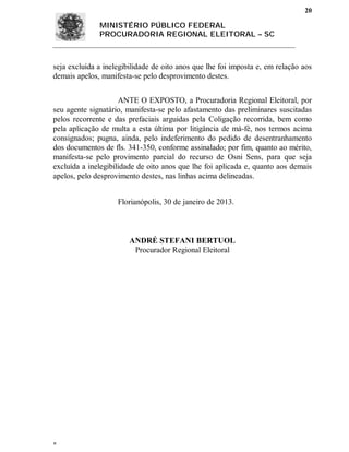 20

              MINISTÉRIO PÚBLICO FEDERAL
              PROCURADORIA REGIONAL ELEITORAL – SC



seja excluída a inelegibilidade de oito anos que lhe foi imposta e, em relação aos
demais apelos, manifesta-se pelo desprovimento destes.


                     ANTE O EXPOSTO, a Procuradoria Regional Eleitoral, por
seu agente signatário, manifesta-se pelo afastamento das preliminares suscitadas
pelos recorrente e das prefaciais arguidas pela Coligação recorrida, bem como
pela aplicação de multa a esta última por litigância de má-fé, nos termos acima
consignados; pugna, ainda, pelo indeferimento do pedido de desentranhamento
dos documentos de fls. 341-350, conforme assinalado; por fim, quanto ao mérito,
manifesta-se pelo provimento parcial do recurso de Osni Sens, para que seja
excluída a inelegibilidade de oito anos que lhe foi aplicada e, quanto aos demais
apelos, pelo desprovimento destes, nas linhas acima delineadas.


                    Florianópolis, 30 de janeiro de 2013.



                        ANDRÉ STEFANI BERTUOL
                         Procurador Regional Eleitoral





 