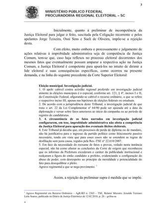 3

                 MINISTÉRIO PÚBLICO FEDERAL
                 PROCURADORIA REGIONAL ELEITORAL – SC



                     Inicialmente, quanto à preliminar de incompetência da
Justiça Eleitoral para julgar o feito, suscitada pela Coligação recorrente e pelos
apelantes Jorge Teixeira, Osni Sens e Sueli de Oliveira, impõe-se a rejeição
desta.
                    Com efeito, muito embora o processamento e julgamento de
ações relativas à improbidade administrativa seja de competência da Justiça
Comum, tem-se que, caso haja reflexos no processo eleitoral decorrentes dos
mesmos fatos que eventualmente possam amparar a respectiva ação na Justiça
Comum, a Justiça Eleitoral é competente para apurá-los no intuito de dirimir a
lide eleitoral e suas consequências específicas, como ocorreu na presente
demanda, e na linha do seguinte precedente da Corte Superior Eleitoral:

            Eleição municipal. Investigação judicial.
            1. O apelo cabível contra acórdão regional proferido em investigação judicial
            atinente às eleições municipais é o especial, conforme art. 121, § 4º, incisos I e II,
            da Constituição Federal, afigurando-se cabível o recurso ordinário, a que se refere
            o respectivo inciso III, apenas nas hipóteses de eleições federais ou estaduais.
            2. De acordo com a jurisprudência deste Tribunal, a investigação judicial de que
            trata o art. 22 da Lei Complementar nº 64/90 pode ser ajuizada até a data da
            diplomação e versar sobre fatos anteriores ao início da campanha ou ao período de
            registro de candidaturas.
            3. A circunstância de os fatos narrados em investigação judicial
            configurarem, em tese, improbidade administrativa não obsta a competência
            da Justiça Eleitoral para apuração dos eventuais ilícitos eleitorais.
            4. Este Tribunal já decidiu que, em processos de perda de diploma ou de mandato,
            não há justificativa para o ingresso de partido político como litisconsorte passivo
            necessário, tendo em vista que para esses casos não se estendem as regras de
            desfiliação sem justa causa, regidos pela Res.-TSE nº 22.610/2007.
            5. Em face da necessidade do reexame de fatos e provas, vedado nesta instância
            especial, não há como afastar as conclusões da Corte de origem que reconheceu
            que os informes da Prefeitura excederam o caráter da publicidade institucional e
            realçaram a figura do então candidato a prefeito, evidenciando a configuração do
            abuso de poder, com desrespeito ao princípio da moralidade e potencialidade do
            fato para desequilibrar o pleito.
            Agravo regimental a que se nega provimento. 1


                        Assim, a rejeição da preliminar supra é medida que se impõe.


1
 Agravo Regimental em Recurso Ordinário – AgR-RO n. 2365 – TSE, Relator Ministro Arnaldo Versiani
Leite Soares, publicado no Diário de Justiça Eletrônico de 12.02.2010, p. 20 – grifou-se.


 