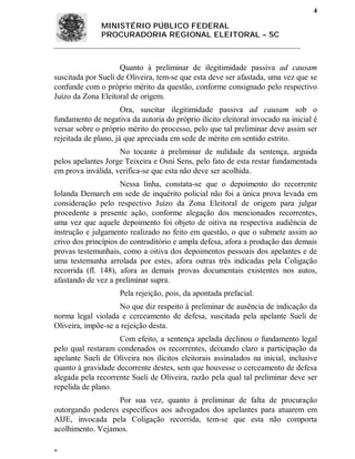 4

               MINISTÉRIO PÚBLICO FEDERAL
               PROCURADORIA REGIONAL ELEITORAL – SC



                     Quanto à preliminar de ilegitimidade passiva ad causam
suscitada por Sueli de Oliveira, tem-se que esta deve ser afastada, uma vez que se
confunde com o próprio mérito da questão, conforme consignado pelo respectivo
Juízo da Zona Eleitoral de origem.
                      Ora, suscitar ilegitimidade passiva ad causam sob o
fundamento de negativa da autoria do próprio ilícito eleitoral invocado na inicial é
versar sobre o próprio mérito do processo, pelo que tal preliminar deve assim ser
rejeitada de plano, já que apreciada em sede de mérito em sentido estrito.
                    No tocante à preliminar de nulidade da sentença, arguida
pelos apelantes Jorge Teixeira e Osni Sens, pelo fato de esta restar fundamentada
em prova inválida, verifica-se que esta não deve ser acolhida.
                     Nessa linha, constata-se que o depoimento do recorrente
Iolanda Demarch em sede de inquérito policial não foi a única prova levada em
consideração pelo respectivo Juízo da Zona Eleitoral de origem para julgar
procedente a presente ação, conforme alegação dos mencionados recorrentes,
uma vez que aquele depoimento foi objeto de oitiva na respectiva audiência de
instrução e julgamento realizado no feito em questão, o que o submete assim ao
crivo dos princípios do contraditório e ampla defesa, afora a produção das demais
provas testemunhais, como a oitiva dos depoimentos pessoais dos apelantes e de
uma testemunha arrolada por estes, afora outras três indicadas pela Coligação
recorrida (fl. 148), afora as demais provas documentais existentes nos autos,
afastando de vez a preliminar supra.
                     Pela rejeição, pois, da apontada prefacial.
                    No que diz respeito à preliminar de ausência de indicação da
norma legal violada e cerceamento de defesa, suscitada pela apelante Sueli de
Oliveira, impõe-se a rejeição desta.
                    Com efeito, a sentença apelada declinou o fundamento legal
pelo qual restaram condenados os recorrentes, deixando claro a participação da
apelante Sueli de Oliveira nos ilícitos eleitorais assinalados na inicial, inclusive
quanto à gravidade decorrente destes, sem que houvesse o cerceamento de defesa
alegada pela recorrente Sueli de Oliveira, razão pela qual tal preliminar deve ser
repelida de plano.
                  Por sua vez, quanto à preliminar de falta de procuração
outorgando poderes específicos aos advogados dos apelantes para atuarem em
AIJE, invocada pela Coligação recorrida, tem-se que esta não comporta
acolhimento. Vejamos.


 