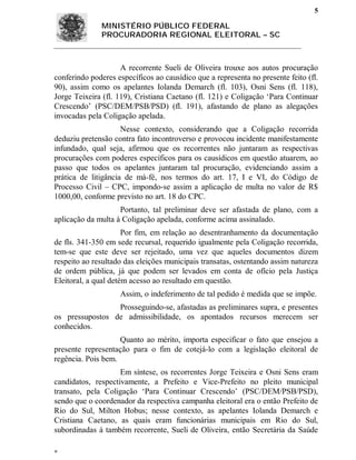 5

              MINISTÉRIO PÚBLICO FEDERAL
              PROCURADORIA REGIONAL ELEITORAL – SC



                     A recorrente Sueli de Oliveira trouxe aos autos procuração
conferindo poderes específicos ao causídico que a representa no presente feito (fl.
90), assim como os apelantes Iolanda Demarch (fl. 103), Osni Sens (fl. 118),
Jorge Teixeira (fl. 119), Cristiana Caetano (fl. 121) e Coligação ‘Para Continuar
Crescendo’ (PSC/DEM/PSB/PSD) (fl. 191), afastando de plano as alegações
invocadas pela Coligação apelada.
                     Nesse contexto, considerando que a Coligação recorrida
deduziu pretensão contra fato incontroverso e provocou incidente manifestamente
infundado, qual seja, afirmou que os recorrentes não juntaram as respectivas
procurações com poderes específicos para os causídicos em questão atuarem, ao
passo que todos os apelantes juntaram tal procuração, evidenciando assim a
prática de litigância de má-fé, nos termos do art. 17, I e VI, do Código de
Processo Civil – CPC, impondo-se assim a aplicação de multa no valor de R$
1000,00, conforme previsto no art. 18 do CPC.
                    Portanto, tal preliminar deve ser afastada de plano, com a
aplicação da multa à Coligação apelada, conforme acima assinalado.
                      Por fim, em relação ao desentranhamento da documentação
de fls. 341-350 em sede recursal, requerido igualmente pela Coligação recorrida,
tem-se que este deve ser rejeitado, uma vez que aqueles documentos dizem
respeito ao resultado das eleições municipais transatas, ostentando assim natureza
de ordem pública, já que podem ser levados em conta de ofício pela Justiça
Eleitoral, a qual detém acesso ao resultado em questão.
                    Assim, o indeferimento de tal pedido é medida que se impõe.
                 Prosseguindo-se, afastadas as preliminares supra, e presentes
os pressupostos de admissibilidade, os apontados recursos merecem ser
conhecidos.
                    Quanto ao mérito, importa especificar o fato que ensejou a
presente representação para o fim de cotejá-lo com a legislação eleitoral de
regência. Pois bem.
                    Em síntese, os recorrentes Jorge Teixeira e Osni Sens eram
candidatos, respectivamente, a Prefeito e Vice-Prefeito no pleito municipal
transato, pela Coligação ‘Para Continuar Crescendo’ (PSC/DEM/PSB/PSD),
sendo que o coordenador da respectiva campanha eleitoral era o então Prefeito de
Rio do Sul, Milton Hobus; nesse contexto, as apelantes Iolanda Demarch e
Cristiana Caetano, as quais eram funcionárias municipais em Rio do Sul,
subordinadas à também recorrente, Sueli de Oliveira, então Secretária da Saúde


 