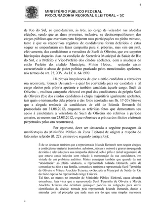 6

               MINISTÉRIO PÚBLICO FEDERAL
               PROCURADORIA REGIONAL ELEITORAL – SC



de Rio do Sul, se candidataram, as três, ao cargo de vereador nas aludidas
eleições, sendo que as duas primeiras, inclusive, se desincompatilizaram dos
cargos públicos que exerciam para forjarem suas participações no pleito transato,
tanto é que os respectivos registros de candidaturas foram deferidos e estas
sequer se empenharam em fazer campanha para si próprias, mas sim em prol,
efetivamente, das candidaturas a vereadora de Sueli de Oliveira, que era superior
hierárquica daquelas duas na condição de Secretária Municipal da Saúde de Rio
do Sul, e a Prefeito e Vice-Prefeito dos citados apelantes, com a anuência do
então Prefeito do aludido Município, Milton Hobus,               restando assim
caracterizado o abuso de poder político praticado pelos mencionados apelantes,
nos termos do art. 22, XIV, da LC n. 64/1990.
                     Há provas inequívocas de que a então candidata a vereadora
ora recorrente, Iolanda Demarch – a qual foi convidada para ser candidata a tal
cargo eletivo pela própria apelante e também candidata àquele cargo, Sueli de
Oliveira –, realizou campanha eleitoral em prol das candidaturas da própria Sueli
de Oliveira (!) e dos citados candidatos à chapa majoritária igualmente apelantes,
tais quais o testemunho dela própria e das fotos acostadas nas fls. 17-20 (frise-se
que a alegada renúncia da candidatura de edil de Iolanda Demarch foi
protocolada em 31.08.2012, enquanto as referidas fotos que demonstram seu
apoio à candidatura a vereadora de Sueli de Oliveira são relativas a período
anterior, ao menos em 23.08.2012, o que robustece a prática dos ilícitos eleitorais
perpetrados pelos ora recorrentes).
                      Por oportuno, deve ser destacada a seguinte passagem da
manifestação do Ministério Público da Zona Eleitoral de origem a respeito do
fato antes referido (fl. 228; primeiro e segundo parágrafos):

          É de se destacar também que a representada Iolanda Demarch nem sequer chegou
          a confeccionar material (santinhos, adesivos, placas e outros) e gravar propaganda
          de rádio e televisão para sua campanha eleitoral, sob o pífio e risível argumento de
          que estaria ainda indecisa com relação à manutenção da sua candidatura, em
          virtude de um problema auditivo. Mister consignar também que quando da sua
          “desistência” ao pleito vindouro, a representada Iolanda Demarch, além de
          comunicar tal fato a sua família, comunicou também a representada Sueli Teresinha
          de Oliveira e Márcia Anacleto Teixeira, ex-Secretária Municipal de Saúde de Rio
          do Sul e esposa do representado Jorge Teixeira.
          Tal fato, ao menos no entender do Ministério Público Eleitoral, causa absurda
          estranheza, haja vista que a representada Sueli Teresinha de Oliveira e Márcia
          Anacleto Teixeira não detinham quaisquer poderes na coligação para serem
          cientificadas da decisão tomada pela representada Iolanda Demarch, dando a
          entender com tal proceder que nada mais era do que uma simples marionete


 