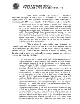 8

               MINISTÉRIO PÚBLICO FEDERAL
               PROCURADORIA REGIONAL ELEITORAL – SC



                     Nesse mesmo sentido, vale transcrever a sintética e
elucidativa passagem da manifestação da Promotoria da Zona Eleitoral de
origem, quando esta define o objeto da presente ação de forma contundente, ao
asseverar que (fl. 229, último parágrafo, e fl. 230, término do referido parágrafo):
          A situação fática trazida aos autos informa de maneira clara e objetiva que
          Cristiana Ropelato Caetano e Iolanda Demarch, servidoras públicas do Município
          de Rio do Sul vinculadas à Secretaria Municipal de Saúde e hierarquicamente
          subalternas à representada Sueli Teresinha de Oliveira (Secretária Municipal de
          Saúde desincompatibilizada) foram escancaradamente lançadas ao pleito
          proporcional, afastando-se de suas atividades normais na municipalidade, com o
          único desiderato de trabalharem em favor dos representados Sueli Teresinha
          Oliveira, Jorge Teixeira e Osni Sens, isso tudo, é claro, às custas do já combalido
          erário municipal, pois, como dito alhures, em que pese afastadas, continuam a
          receber normalmente os seus proventos.
                      Aliás, o abuso de poder político pode, igualmente, ser
constatado nos autos apensados ao presente feito, que indica o uso escancarado
da Secretaria Municipal da Saúde de Rio do Sul em prol da então candidatura da
apelante Sueli de Oliveira e do então candidato a Prefeito ora apelante, Jorge
Teixeira, matéria muito bem enfrentada na sentença apelada, ao registrar, a
respeito, o seguinte (fls. 243-244):

          Aliás, vê-se agora que La Fontaine deveria estar a auxiliar na presente decisão,
          sobretudo na análise da documentação dos autos em apenso, nos quais se observa
          mais indícios a corroborar a tese já a descoberto do uso da máquina pública -
          Secretaria Municipal de Saúde - em benefício da candidata a vereadora Sueli e dos
          candidatos ao pleito majoritário Jorge/Osni.
          Conforme documentos daqueles autos, apreendidas restaram quatro folhas de
          "agendas de consultas" , nas quais se observa que os agendamentos observavam
          regramento básico: anotava-se o nome da paciente, número de prontuário e
          telefone para contato, salvo se for "pedido da Sueli", como se vê das linhas 4 e 5
          de fl. 10, 4 de fl. 12 e, para pasmar ainda mais o juízo, das linhas 4 e 5 de fl. 13,
          que foram alteradas após a tomada da imagem de fl. 06, na qual se lia naquelas
          linhas o nome de duas pacientes e ao lado em destaque "Sueli" . Como visto,
          apagada fora tal informação, que todavia permanece para a visão com um pouco
          de esforço à fl. 13. Para o feito, tem-se a Secretaria Municipal de Saúde como a
          galinha dos Ovos de Ouro de La Fontaine.
          Nestes termos, não bastassem os inservíveis depoimentos dos representados Jorge
          e Osni, que se limitaram a informar viver noutro mundo que não o da fábula
          supramencionada, viu-se que o representado Jorge afirmou manter com as
          "candidatas" Iolanda e Cristiana amizade pessoal e ser frequentador de suas
          residências, fato que para este juízo é mais do que suficiente para identificar sua
          plena ciência do fato de não serem elas candidatas de fato. Não é demais lembrar
          que Jorge é esposo de Márcia, outra ex-Secretária Municipal de Saúde e pessoa


 