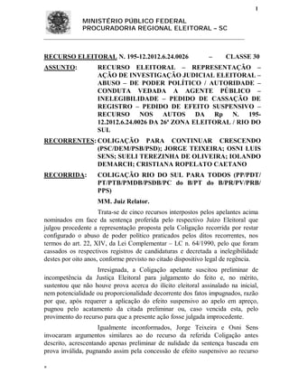 1

              MINISTÉRIO PÚBLICO FEDERAL
              PROCURADORIA REGIONAL ELEITORAL – SC



RECURSO ELEITORAL N. 195-12.2012.6.24.0026                    –     CLASSE 30
ASSUNTO:            RECURSO ELEITORAL – REPRESENTAÇÃO –
                    AÇÃO DE INVESTIGAÇÃO JUDICIAL ELEITORAL –
                    ABUSO – DE PODER POLÍTICO / AUTORIDADE –
                    CONDUTA VEDADA A AGENTE PÚBLICO –
                    INELEGIBILIDADE – PEDIDO DE CASSAÇÃO DE
                    REGISTRO – PEDIDO DE EFEITO SUSPENSIVO –
                    RECURSO NOS AUTOS DA Rp N.                   195-
                    12.2012.6.24.0026 DA 26ª ZONA ELEITORAL / RIO DO
                    SUL
RECORRENTES: COLIGAÇÃO PARA CONTINUAR CRESCENDO
             (PSC/DEM/PSB/PSD); JORGE TEIXEIRA; OSNI LUIS
             SENS; SUELI TEREZINHA DE OLIVEIRA; IOLANDO
             DEMARCH; CRISTIANA ROPELATO CAETANO
RECORRIDA:          COLIGAÇÃO RIO DO SUL PARA TODOS (PP/PDT/
                    PT/PTB/PMDB/PSDB/PC do B/PT do B/PR/PV/PRB/
                    PPS)
                    MM. Juiz Relator.
                     Trata-se de cinco recursos interpostos pelos apelantes acima
nominados em face da sentença proferida pelo respectivo Juízo Eleitoral que
julgou procedente a representação proposta pela Coligação recorrida por restar
configurado o abuso de poder político praticados pelos ditos recorrentes, nos
termos do art. 22, XIV, da Lei Complementar – LC n. 64/1990, pelo que foram
cassados os respectivos registros de candidaturas e decretada a inelegibilidade
destes por oito anos, conforme previsto no citado dispositivo legal de regência.
                   Irresignada, a Coligação apelante suscitou preliminar de
incompetência da Justiça Eleitoral para julgamento do feito e, no mérito,
sustentou que não houve prova acerca do ilícito eleitoral assinalado na inicial,
nem potencialidade ou proporcionalidade decorrente dos fatos impugnados, razão
por que, após requerer a aplicação do efeito suspensivo ao apelo em apreço,
pugnou pelo acatamento da citada preliminar ou, caso vencida esta, pelo
provimento do recurso para que a presente ação fosse julgada improcedente.
                    Igualmente inconformados, Jorge Teixeira e Osni Sens
invocaram argumentos similares ao do recurso da referida Coligação antes
descrito, acrescentando apenas preliminar de nulidade da sentença baseada em
prova inválida, pugnando assim pela concessão de efeito suspensivo ao recurso


 