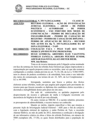 1


              MINISTÉRIO PÚBLICO ELEITORAL
              PROCURADORIA REGIONAL ELEITORAL – SC




RECURSO ELEITORAL N. 355-74.2012.6.24.0046                     –       CLASSE 30
ASSUNTO:             RECURSO ELITORAL – AÇÃO DE INVESTIGAÇÃO
                     JUDICIAL ELEITORAL – ABUSO – DE PODER
                     POLÍTICO         /   AUTORIDADE            –    DE     PODER
                     ECONÔMICO – USO INDEVIDO DOS MEIOS DE
                     COMUNICAÇÃO – PEDIDO DE DECLARAÇÃO DE
                     INELEGIBILIDADE – PEDIDO DE CASSAÇÃO DE
                     REGISTRO – PEDIDO DE CASSAÇÃO DE DIPLOMA –
                     PEDIDO DE APLICAÇÃO DE MULTA – RECURSO
                     NOS AUTOS DA Rp N. 355-74.2012.6.24.0046 DA 46ª
                     ZONA ELEITORAL – TAIÓ
RECORRENTE: COLIGAÇÃO FAÇA + PELO TAIÓ QUE VOCÊ
                     MERECE (PP/PDT/PT/PSC/PR/DEM/PSD)
RECORRIDOS: HUGO LEMBECK; ARISTIDES ELOI VALENTINI;
                     FIORELO ZANELLA; AROLDO PEICHER JUNIOR;
                     ADEMAR DALFOVO; KLAUS DIETER DIEHL
                     MM. Juiz Relator.
                     Trata-se de recurso interposto pela Coligação acima nominada
em face da sentença do Juízo da referida Zona Eleitoral que julgou improcedente a
representação por aquela proposta contra os recorridos, uma vez que não restaram
configurados a conduta vedada prevista no art. 73, II e III, da Lei n. 9.504/19997,
nem os abusos de poderes econômico e de autoridade, bem como o uso indevido
dos meios de comunicação, nos termos do art. 22, XIV, da Lei Complementar –
LC n. 64/1990.
                     Irresignada, sustentou que houve a prática dos ilícitos
eleitorais acima referidos, razão por que pugnou pelo pugnou pelo provimento do
recurso para que fossem cassados os diplomas dos candidatos eleitos recorridos e
decretada a inelegibilidade destes pelo prazo de oito anos.
                     Em sede de contrarrazões, os apelados pugnaram pelo
desprovimento do recurso e aplicação de multa à Coligação recorrente em
decorrência da litigância de má-fé por esta efetuada.
                     Os autos vieram ao TRE/SC. É o sucinto relatório; presentes
os pressupostos de admissibilidade, o recurso merece ser conhecido.
                     Quanto ao mérito, importa especificar o fato que ensejou a
presente Ação de Investigação Judicial Eleitoral – AIJE para o fim de cotejá-lo
com a legislação eleitoral de regência: o então Prefeito de Taió, o recorrido
Ademar Dalfovo, no mês de junho de 2012, determinou a confecção e divulgação
de um informativo relativo às obras e feitos da referida Prefeitura, em número de
5000 exemplares (fls. 17-30), os quais foram distribuídos para a população de

 