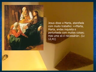 Jesus disse a Marta, atarefada com muito trabalho: ««Marta, Marta, andas inquieta e perturbada com muitas coisas; mas uma só é necessária». (Lc 12,41) 
