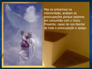 Mas se entrarmos na interioridade, acabam as preocupações porque estamos em comunhão com o Único Presente, capaz de nos libertar de toda a preocupação e apego.  