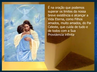 É na oração que podemos superar os limites da nossa breve existência e alcançar a Vida Eterna, como Filhos amados, muito amados, do Pai Celeste, que cuida de tudo e de todos com a Sua Providencia infinita .  