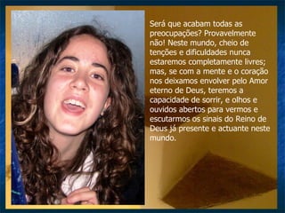 Será que acabam todas as preocupações? Provavelmente não! Neste mundo, cheio de tenções e dificuldades nunca estaremos completamente livres; mas, se com a mente e o coração nos deixamos envolver pelo Amor eterno de Deus, teremos a capacidade de sorrir, e olhos e ouvidos abertos para vermos e escutarmos os sinais do Reino de Deus já presente e actuante neste mundo. 