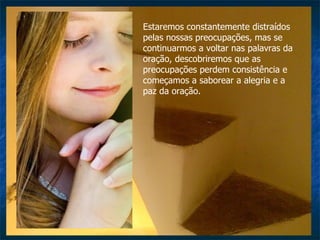 Estaremos constantemente distraídos pelas nossas preocupações, mas se continuarmos a voltar nas palavras da oração, descobriremos que as preocupações perdem consistência e começamos a saborear a alegria e a paz da oração.  