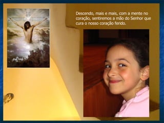 Descendo, mais e mais, com a mente no coração, sentiremos a mão do Senhor que cura o nosso coração ferido. 