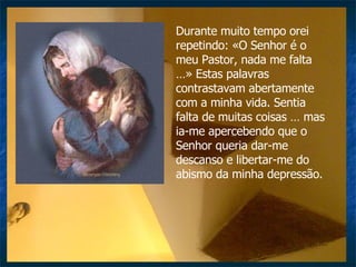 Durante muito tempo orei repetindo: «O Senhor é o meu Pastor, nada me falta …» Estas palavras contrastavam abertamente com a minha vida. Sentia falta de muitas coisas … mas ia-me apercebendo que o Senhor queria dar-me descanso e libertar-me do abismo da minha depressão.  