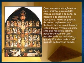 Quando estou em oração nunca estou sozinho: uma multidão imensa, de longe e de perto, do passado e do presente me acompanha. Repito as palavras da minha oração e entro no Santuário interior da minha alma: sinto o Eterno Presente em mim, sinto que não estou sozinho,  pertenço ao Povo de Deus, percebo, cada vez mais claro, o que significa viver neste mundo mas não pertencer ao mundo. 