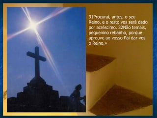 31Procurai, antes, o seu Reino, e o resto vos será dado por acréscimo. 32Não temais, pequenino rebanho, porque aprouve ao vosso Pai dar-vos o Reino.» 