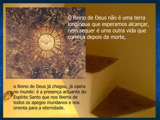 O Reino de Deus não é uma terra longínqua que esperamos alcançar, nem sequer é uma outra vida que começa depois da morte,  o Reino de Deus já chegou, já opera no mundo: é a presença actuante do Espírito Santo que nos liberta de todos os apegos mundanos e nos orienta para a eternidade. 