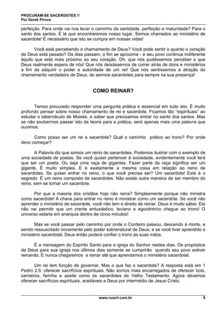 PROCURAM-SE SACERDOTES !!
Por Derek Prince
www.ruach.com.br 9
perfeição. Para onde vai nos levar o caminho da santidade, perfeição e maturidade? Para o
santo dos santos. É lá que encontraremos nosso lugar. Somos chamados ao ministério de
sacerdote! É necessário que isto se cumpra em nossas vidas!
Você está percebendo o chamamento de Deus? Você pode sentir o quanto o coração
de Deus está pesado? Os dias passam, o fim se aproxima - e seu povo continua indiferente
àquilo que está mais próximo ao seu coração. Oh, que nós pudéssemos perceber o que
Deus realmente espera de nós! Que nós deixássemos de correr atrás de dons e ministérios
a fim de adquirir o poder e autoridade de um rei! Que nós sentíssemos a atração do
chamamento verdadeiro de Deus, de sermos sacerdotes para sempre na sua presença!
COMO REINAR?
Temos procurado responder uma pergunta prática e essencial em tudo isto. É muito
profundo pensar sobre nosso chamamento de rei e sacerdote. Ficamos tão “espirituais” ao
estudar o tabernáculo de Moisés, e saber que precisamos entrar no santo dos santos. Mas
se não soubermos passar isto da teoria para a prática, será apenas mais uma palavra que
ouvimos.
Como posso ser um rei e sacerdote? Qual o caminho prático ao trono? Por onde
devo começar?
A Palavra diz que somos um reino de sacerdotes. Podemos ilustrar com o exemplo de
uma sociedade de poetas. Se você quiser pertencer à sociedade, evidentemente você terá
que ser um poeta. Ou seja uma raça de gigantes. Fazer parte da raça significa ser um
gigante. É muito simples. E é exatamente a mesma coisa em relação ao reino de
sacerdotes. Se quiser entrar no reino, o que você precisa ser? Um sacerdote! Este é o
segredo. É um reino composto de sacerdotes. Não existe outra maneira de ser membro do
reino, sem se tornar um sacerdote.
Por que a maioria dos cristãos hoje não reina? Simplesmente porque não ministra
como sacerdote! A chave para entrar no reino é ministrar como um sacerdote. Se você não
aprender o ministério de sacerdote, você não tem o direito de reinar. Deus é muito sábio. Ele
não vai permitir que um crente entusiástico, leviano e egocêntrico chegue ao trono! O
universo estaria em anarquia dentro de cinco minutos!
Mas se você passar pelo caminho por onde o Cordeiro passou, descendo à morte, e
sendo ressuscitado novamente pelo poder sobrenatural de Deus; e se você tiver aprendido o
ministério sacerdotal, Deus então poderá confiar o trono às suas mãos.
É a mensagem do Espírito Santo para a igreja do Senhor nestes dias. Os propósitos
de Deus para sua igreja nos últimos dias somente se cumprirão quando seu povo estiver
reinando. E nunca chegaremos a reinar até que aprendamos o ministério sacerdotal.
Um rei tem função de governar. Mas o que faz o sacerdote? A resposta está em 1
Pedro 2.5: oferecer sacrifícios espirituais. Não somos mais encarregados de oferecer bois,
carneiros, farinha e azeite como os sacerdotes do Velho Testamento. Agora devemos
oferecer sacrifícios espirituais, aceitáveis a Deus por intermédio de Jesus Cristo.
 