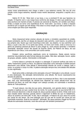PROCURAM-SE SACERDOTES !!
Por Derek Prince
www.ruach.com.br 11
vezes nosso entendimento nem chega a saber o que estamos orando. Ele nos dá uma
oração numa língua estranha, fazendo nossa mente descansar, enquanto o espírito ora a
Deus.
Salmo 81.10 diz: “Abre bem a tua boca, e eu a encherei”.É isto que fazemos na
oração. O Espírito vem e usa nossa boca conforme ele deseja. É claro que podemos usar
esta escritura de maneira errada. É preciso ser sensível ao Espírito, em contato com Deus.
Então a oração se torna uma experiência de fé. Você abre sua boca, e deixa o Espírito
enchê-la com a oração que ele deseja. Pois esta é a única oração que vale a pena fazer. É a
única oração que Deus quer responder.
ADORAÇÃO
Seria impossível tentar ensinar através de teoria o ministério sacerdotal do cristão.
Quero entretanto, dar-lhe um desejo de descobrir este caminho, você mesmo, na prática da
sua própria vida. Quero que você reconheça onde está seu destino, no seu caminhar com
Deus, e qual o seu alvo. É no santo dos santos, no trono com Cristo, onde a única luz é a
glória da presença pessoal de Deus! E para chegar lá, você precisa aprender o ministério
sacerdotal. Aprender como? Na escola do Espírito Santo, da Palavra de Deus, da sua
experiência com Deus, e da comunhão com outros santos.
Existem vários sacrifícios espirituais como já mostramos. Neste estudo iremos
examinar resumidamente sete formas básicas de oração. São elas: adoração, louvor, ações
de graças, petição, súplica, intercessão e ordenação.
A forma básica e primária de oração é a adoração. É possível verificar isto tanto no
Velho Testamento quanto no Novo. As palavras traduzidas como adoração na Bíblia sempre
descrevem uma atitude. Esta atitude é demonstrada através de curvar a cabeça, todo o
corpo, ou prostrar o corpo no chão. A palavra adoração sempre traz uma destas três atitudes
no seu significado.
Qual seria então a distinção entre adoração e louvor? Adoração é uma atitude. Louvor
é uma declaração. Na adoração demonstramos uma atitude. No louvor expressamo-nos
através de palavras.
A primeira coisa exigida de nós ao entrar na presença de Deus, não é uma expressão
oral, mas uma demonstração de atitude.Tudo depende da nossa atitude.Você não se
aproxima de Deus, se você não chegar com cabeça curvada, em submissão e reverência
diante do Todo-poderoso.
“O qual (Jesus), nos dias da sua carne, oferecendo, com grande clamor e lágrimas,
orações e súplicas ao que o podia livrar da morte, foi ouvido quanto ao que temia”(Hb 5.7).
Este versículo descreve a vida de oração de Jesus quando estava na terra. Onde você ouve
hoje orações desta natureza: grande clamor e lágrimas? A Bíblia diz que no Getsêmane,
Jesus se prostrou em terra (Mc 14.35). Isto é adoração. A Palavra diz que Jesus foi ouvido
por causa do seu temor. Há uma tradução que diz que ele foi ouvido por causa da sua
submissão reverente. Qual foi sua atitude? Adoração. Se Jesus precisou chegar ao Pai com
atitude de submissão reverente, você não acha que nós também precisamos?
 