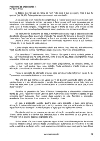 PROCURAM-SE SACERDOTES !!
Por Derek Prince
www.ruach.com.br 12
E depois, que foi que ele falou ao Pai? “Não seja o que eu quero, mas o que tu
queres” (Mc 14.36). Estas palavras expressaram sua submissão.
A oração não é um método de obrigar Deus a realizar aquilo que você deseja! Nem
tampouco é um método de obrigar os outros a fazer o que você quer. A oração que se
transforma num instrumento de controle de Deus ou dos outros, não é espiritual, e sim, da
alma. Aliás, é muito perigosa. Ninguém tem sequer o direito de iniciar uma oração se não
tiver submetido sua vontade própria.Somente assim, podemos nos aproximar de Deus.
No capítulo 9 do evangelho de João, o homem que nasceu cego, e sabia quase nada
de religião, chegou a falar algo muito profundo: “Se alguém for temente a Deus (no original,
‘reverente a Deus’ ou ‘adorador de Deus’), e fizer a sua vontade, a esse ele ouve” (v.31).
Adore a Deus. Aproxime-se dele com submissão reverente. Faça a sua vontade.
Tema a ele. E ele ouvirá as suas orações.
Como foi que Jesus nos ensinou a orar? “Pai Nosso” -não meu Pai, mas nosso Pai.
Você é parte de uma família. “Santificado seja o teu nome.” Curve-se em reverência.
Que vem depois? “Venha o teu reino.” Senhor, não opere a minha vontade, porém a
tua. Tua vontade seja feita na terra, em mim, como é feita no céu. Não se cumpram os meus
propósitos, antes seja realizado o teu querer.
Quando você tiver passado por estas fases preparatórias, de verdade, então, só
então, é que você poderá fazer uma petição. Toda verdadeira oração inicia-se com
adoração, com atitude de reverência e submissão.
Talvez a transição de adoração a louvor pode ser observada melhor em Isaías 6.1,2.
Temos aqui uma revelação de uma cena no céu.
“No ano em que morreu o rei Uzias, eu vi ao Senhor assentado sobre um alto e
sublime trono; e o seu séquito enchia o templo. Os serafins estavam acima dele; cada um
tinha seis asas; com duas cobriam os seus rostos, e com duas cobriam os seus pés, e com
duas voavam.”
Serafins na presença de Deus. Criaturas chamejantes e abrasadoras ministrando
diante de Deus. Fazendo o quê? Observe bem. Com duas asas cobriam os rostos. O que
simboliza isto? Adoração. Com outras duas cobriam os pés. Também é adoração,
reverência. Com as outras duas voavam. Isto é serviço, obras.
Aí está a proporção correta. Quatro asas para adoração e duas para serviço.
Adoração é muito mais importante que o serviço. A única obra que será aceita por Deus é
aquela que flui da adoração. A adoração gera a ação que será agradável a Deus.
Depois de cobrirem os rostos e os pés em adoração, os serafins entram em louvor:
“Santo, santo, santo é o Senhor dos Exércitos; toda a terra está cheia da sua glória” (v.3).
Primeiro vem a atitude, depois a expressão oral.
Muitas vezes nós procuramos aprender regras sobre como obter respostas às nossas
orações. Tratamos Deus como se fosse um distribuidor automático. Se você tiver a moeda
certa, e colocá-la no lugar certo, você receberá a mercadoria que você queria. Mas Deus
 
