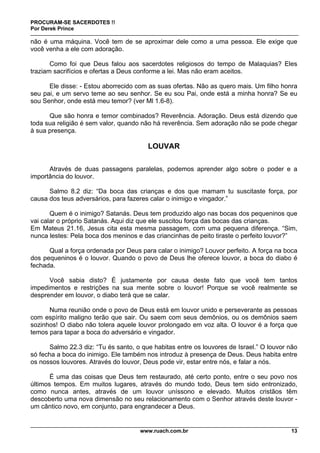 PROCURAM-SE SACERDOTES !!
Por Derek Prince
www.ruach.com.br 13
não é uma máquina. Você tem de se aproximar dele como a uma pessoa. Ele exige que
você venha a ele com adoração.
Como foi que Deus falou aos sacerdotes religiosos do tempo de Malaquias? Eles
traziam sacrifícios e ofertas a Deus conforme a lei. Mas não eram aceitos.
Ele disse: - Estou aborrecido com as suas ofertas. Não as quero mais. Um filho honra
seu pai, e um servo teme ao seu senhor. Se eu sou Pai, onde está a minha honra? Se eu
sou Senhor, onde está meu temor? (ver Ml 1.6-8).
Que são honra e temor combinados? Reverência. Adoração. Deus está dizendo que
toda sua religião é sem valor, quando não há reverência. Sem adoração não se pode chegar
à sua presença.
LOUVAR
Através de duas passagens paralelas, podemos aprender algo sobre o poder e a
importância do louvor.
Salmo 8.2 diz: “Da boca das crianças e dos que mamam tu suscitaste força, por
causa dos teus adversários, para fazeres calar o inimigo e vingador.”
Quem é o inimigo? Satanás. Deus tem produzido algo nas bocas dos pequeninos que
vai calar o próprio Satanás. Aqui diz que ele suscitou força das bocas das crianças.
Em Mateus 21.16, Jesus cita esta mesma passagem, com uma pequena diferença. “Sim,
nunca lestes: Pela boca dos meninos e das criancinhas de peito tiraste o perfeito louvor?”
Qual a força ordenada por Deus para calar o inimigo? Louvor perfeito. A força na boca
dos pequeninos é o louvor. Quando o povo de Deus lhe oferece louvor, a boca do diabo é
fechada.
Você sabia disto? É justamente por causa deste fato que você tem tantos
impedimentos e restrições na sua mente sobre o louvor! Porque se você realmente se
desprender em louvor, o diabo terá que se calar.
Numa reunião onde o povo de Deus está em louvor unido e perseverante as pessoas
com espírito maligno terão que sair. Ou saem com seus demônios, ou os demônios saem
sozinhos! O diabo não tolera aquele louvor prolongado em voz alta. O louvor é a força que
temos para tapar a boca do adversário e vingador.
Salmo 22.3 diz: “Tu és santo, o que habitas entre os louvores de Israel.” O louvor não
só fecha a boca do inimigo. Ele também nos introduz à presença de Deus. Deus habita entre
os nossos louvores. Através do louvor, Deus pode vir, estar entre nós, e falar a nós.
É uma das coisas que Deus tem restaurado, até certo ponto, entre o seu povo nos
últimos tempos. Em muitos lugares, através do mundo todo, Deus tem sido entronizado,
como nunca antes, através de um louvor uníssono e elevado. Muitos cristãos têm
descoberto uma nova dimensão no seu relacionamento com o Senhor através deste louvor -
um cântico novo, em conjunto, para engrandecer a Deus.
 
