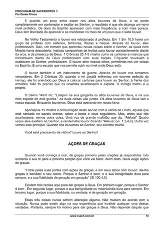 PROCURAM-SE SACERDOTES !!
Por Derek Prince
www.ruach.com.br 14
E quando um povo entra assim nos altos louvores de Deus, e se perde
completamente em contemplar e exaltar ao Senhor, o resultado é que ele alcança um novo
nível profético. Os dons do Espírito aparecem com mais freqüência, e com mais pureza.
Deus tem liberdade de aparecer e se manifestar no meio de um povo que o sabe louvar.
No Velho Testamento o louvor era relacionado à profecia. Em 1 Sm 10.5 havia um
grupo de profetas com saltérios, tambores, flautas e harpas. Através do louvor, eles
profetizavam. Davi, um homem que aprendeu novas coisas sobre o Senhor, as quais nem
Moisés havia descoberto, instituiu companhias de levitas para louvar constantemente diante
da arca, e da presença de Deus. 1 Crônicas 25.1-5 mostra como os cantores e músicos que
ministravam diante de Deus profetizavam com suas harpas. Enquanto louvavam e
exaltavam ao Senhor, profetizavam. O louvor abre nossos olhos, permitindo-nos ver coisas
no Espírito. É uma escada que nos permite subir ao nível onde Deus está.
O louvor também é um instrumento de guerra. Através do louvor nos tornamos
vencedores. Em 2 Crônicas 20, quando o rei Josafá enfrentou um enorme exército do
inimigo, ele foi orientado por Deus a colocar cantores para louvar ao Senhor, à frente dos
armados. Não foi preciso que os israelitas levantassem a espada. O inimigo matou a si
próprio.
O Salmo 149.6 diz: “Estejam na sua garganta os altos louvores de Deus, e na sua
mão espada de dois gumes.” As duas coisas vão juntas. Os altos louvores de Deus são a
nossa espada. Enquanto louvamos, Deus está operando em nosso favor.
Apocalipse 19 mostra a consumação deste século com a vitória de Cristo, aquele que
está sentado no cavalo branco, sobre a besta e seus seguidores. Mas, antes que isto
acontecesse, vemos outra coisa. Uma voz de grande multidão que diz: “Aleluia!” Quatro
vezes eles exaltam ao Senhor, e rendem-lhe louvor dizendo “Aleluia” (vv. 1,3,4,6). Outra vez
vemos este princípio. Quando nós louvamos ao Senhor, seu exército triunfa.
Você está precisando de vitória? Louve ao Senhor!
AÇÕES DE GRAÇAS
Quando você começa a orar, dê graças primeiro pelas orações já respondidas. Isto
aumenta a sua fé para a próxima petição que você vai fazer. Além disto, Deus exige ações
de graças.
“Entrai pelas suas portas com ações de graças, e em seus átrios com louvor; dai-lhe
graças e bendizei o seu nome. Porque o Senhor é bom; e a sua benignidade dura para
sempre, e a sua fidelidade de geração em geração” (Sl 100.4,5).
Existem três razões aqui para dar graças a Deus. Em primeiro lugar, porque o Senhor
é bom . Em segundo lugar, porque a sua benignidade ou misericórdia dura para sempre. Em
terceiro lugar, porque a sua fidelidade, ou verdade, é de geração em geração.
Estas três coisas nunca sofrem alteração alguma. Não mudam de acordo com a
situação. Nunca pode existir algo na sua experiência que invalide qualquer uma destas
verdades. Portanto, sempre há motivo para dar graças a Deus. Não depende daquilo que
 
