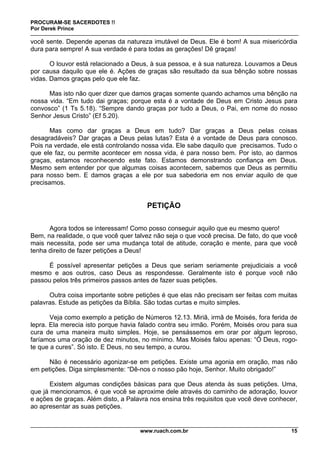 PROCURAM-SE SACERDOTES !!
Por Derek Prince
www.ruach.com.br 15
você sente. Depende apenas da natureza imutável de Deus. Ele é bom! A sua misericórdia
dura para sempre! A sua verdade é para todas as gerações! Dê graças!
O louvor está relacionado a Deus, à sua pessoa, e à sua natureza. Louvamos a Deus
por causa daquilo que ele é. Ações de graças são resultado da sua bênção sobre nossas
vidas. Damos graças pelo que ele faz.
Mas isto não quer dizer que damos graças somente quando achamos uma bênção na
nossa vida. “Em tudo dai graças; porque esta é a vontade de Deus em Cristo Jesus para
convosco” (1 Ts 5.18). “Sempre dando graças por tudo a Deus, o Pai, em nome do nosso
Senhor Jesus Cristo” (Ef 5.20).
Mas como dar graças a Deus em tudo? Dar graças a Deus pelas coisas
desagradáveis? Dar graças a Deus pelas lutas? Esta é a vontade de Deus para conosco.
Pois na verdade, ele está controlando nossa vida. Ele sabe daquilo que precisamos. Tudo o
que ele faz, ou permite acontecer em nossa vida, é para nosso bem. Por isto, ao darmos
graças, estamos reconhecendo este fato. Estamos demonstrando confiança em Deus.
Mesmo sem entender por que algumas coisas acontecem, sabemos que Deus as permitiu
para nosso bem. E damos graças a ele por sua sabedoria em nos enviar aquilo de que
precisamos.
PETIÇÃO
Agora todos se interessam! Como posso conseguir aquilo que eu mesmo quero!
Bem, na realidade, o que você quer talvez não seja o que você precisa. De fato, do que você
mais necessita, pode ser uma mudança total de atitude, coração e mente, para que você
tenha direito de fazer petições a Deus!
É possível apresentar petições a Deus que seriam seriamente prejudiciais a você
mesmo e aos outros, caso Deus as respondesse. Geralmente isto é porque você não
passou pelos três primeiros passos antes de fazer suas petições.
Outra coisa importante sobre petições é que elas não precisam ser feitas com muitas
palavras. Estude as petições da Bíblia. São todas curtas e muito simples.
Veja como exemplo a petição de Números 12.13. Miriã, irmã de Moisés, fora ferida de
lepra. Ela merecia isto porque havia falado contra seu irmão. Porém, Moisés orou para sua
cura de uma maneira muito simples. Hoje, se pensássemos em orar por algum leproso,
faríamos uma oração de dez minutos, no mínimo. Mas Moisés falou apenas: “Ó Deus, rogo-
te que a cures”. Só isto. E Deus, no seu tempo, a curou.
Não é necessário agonizar-se em petições. Existe uma agonia em oração, mas não
em petições. Diga simplesmente: “Dê-nos o nosso pão hoje, Senhor. Muito obrigado!”
Existem algumas condições básicas para que Deus atenda às suas petições. Uma,
que já mencionamos, é que você se aproxime dele através do caminho de adoração, louvor
e ações de graças. Além disto, a Palavra nos ensina três requisitos que você deve conhecer,
ao apresentar as suas petições.
 
