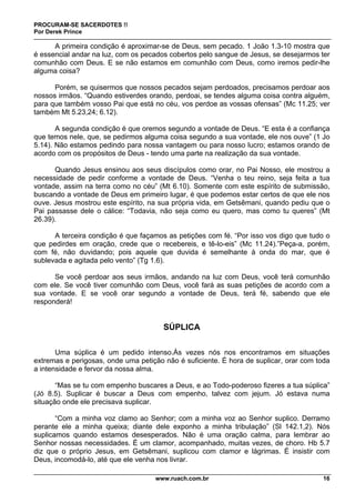 PROCURAM-SE SACERDOTES !!
Por Derek Prince
www.ruach.com.br 16
A primeira condição é aproximar-se de Deus, sem pecado. 1 João 1.3-10 mostra que
é essencial andar na luz, com os pecados cobertos pelo sangue de Jesus, se desejarmos ter
comunhão com Deus. E se não estamos em comunhão com Deus, como iremos pedir-lhe
alguma coisa?
Porém, se quisermos que nossos pecados sejam perdoados, precisamos perdoar aos
nossos irmãos. “Quando estiverdes orando, perdoai, se tendes alguma coisa contra alguém,
para que também vosso Pai que está no céu, vos perdoe as vossas ofensas” (Mc 11.25; ver
também Mt 5.23,24; 6.12).
A segunda condição é que oremos segundo a vontade de Deus. “E esta é a confiança
que temos nele, que, se pedirmos alguma coisa segundo a sua vontade, ele nos ouve” (1 Jo
5.14). Não estamos pedindo para nossa vantagem ou para nosso lucro; estamos orando de
acordo com os propósitos de Deus - tendo uma parte na realização da sua vontade.
Quando Jesus ensinou aos seus discípulos como orar, no Pai Nosso, ele mostrou a
necessidade de pedir conforme a vontade de Deus. “Venha o teu reino, seja feita a tua
vontade, assim na terra como no céu” (Mt 6.10). Somente com este espírito de submissão,
buscando a vontade de Deus em primeiro lugar, é que podemos estar certos de que ele nos
ouve. Jesus mostrou este espírito, na sua própria vida, em Getsêmani, quando pediu que o
Pai passasse dele o cálice: “Todavia, não seja como eu quero, mas como tu queres” (Mt
26.39).
A terceira condição é que façamos as petições com fé. “Por isso vos digo que tudo o
que pedirdes em oração, crede que o recebereis, e tê-lo-eis” (Mc 11.24).”Peça-a, porém,
com fé, não duvidando; pois aquele que duvida é semelhante à onda do mar, que é
sublevada e agitada pelo vento” (Tg 1.6).
Se você perdoar aos seus irmãos, andando na luz com Deus, você terá comunhão
com ele. Se você tiver comunhão com Deus, você fará as suas petições de acordo com a
sua vontade. E se você orar segundo a vontade de Deus, terá fé, sabendo que ele
responderá!
SÚPLICA
Uma súplica é um pedido intenso.Às vezes nós nos encontramos em situações
extremas e perigosas, onde uma petição não é suficiente. É hora de suplicar, orar com toda
a intensidade e fervor da nossa alma.
“Mas se tu com empenho buscares a Deus, e ao Todo-poderoso fizeres a tua súplica”
(Jó 8.5). Suplicar é buscar a Deus com empenho, talvez com jejum. Jó estava numa
situação onde ele precisava suplicar.
“Com a minha voz clamo ao Senhor; com a minha voz ao Senhor suplico. Derramo
perante ele a minha queixa; diante dele exponho a minha tribulação” (Sl 142.1,2). Nós
suplicamos quando estamos desesperados. Não é uma oração calma, para lembrar ao
Senhor nossas necessidades. É um clamor, acompanhado, muitas vezes, de choro. Hb 5.7
diz que o próprio Jesus, em Getsêmani, suplicou com clamor e lágrimas. É insistir com
Deus, incomodá-lo, até que ele venha nos livrar.
 