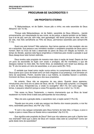 PROCURAM-SE SACERDOTES !!
Por Derek Prince
www.ruach.com.br 1
PROCURAM-SE SACERDOTES !!
UM PROPÓSITO ETERNO
“E Melquisedeque, rei de Salém, trouxe pão e vinho; era este sacerdote do Deus
Altíssimo” (Gn 14.18).
“Porque este Melquisedeque, rei de Salém, sacerdote do Deus Altíssimo... (sendo
primeiramente, por interpretação do seu nome, rei de justiça, e depois também rei de Salém,
que é rei de paz; sem pai, sem mãe, sem genealogia, não tendo princípio de dias, nem fim
de vida, mas feito semelhante ao Filho de Deus), permanece sacerdote para sempre”(Hb
7.1-3).
Quem era este homem? Não sabemos. Aqui temos apenas um fato revelado: ele era
rei e sacerdote. Sua pessoa e seu ministério revelam o verdadeiro propósito de Deus para o
homem. Bem no início de todo o desenrolar do plano de Deus em relação ao homem, no
tempo de Abraão, aparece esta figura enigmática e misteriosa para revelar a posição à qual
Deus deseja levar todo homem redimido.
Deus revelou este propósito de maneira mais clara à nação de Israel. Depois de tirar
um povo da escravidão do Egito com sinais e prodígios, ele lhe manifestou o que ele
desejava realizar no meio dele. No monte Sinai, ao estabelecer com Israel sua aliança, ele
diz: “E vós me sereis um reino de sacerdotes, e um povo santo”(Êx 19.6).
É verdade que Israel como nação nunca entrou no cumprimento deste plano divino.
Deus queria que o povo de Israel como um todo chegasse à sua presença, e se tornasse um
reino de sacerdotes. Porém, durante toda a sua história, os israelitas fizeram o contrário.
Correram de Deus, da sua presença e dos seus propósitos.
No entanto, Deus não se esqueceu do seu plano. Quando Jesus apareceu,
introduzindo uma nova era no plano de Deus, ele diz: “O tempo está cumprido, e é chegado
o reino de Deus. Arrependei-vos, e crede no evangelho” (Mc1.15). Em outro lugar: “Não
temas, ó pequeno rebanho! porque a vosso Pai agradou dar-vos o reino” (Lc 12.32).
Três vezes no Novo Testamento, o mesmo chamamento que os filhos de Israel
receberam no monte Sinai é dado aos participantes da nova aliança.
“Mas vós sois a geração eleita, o sacerdócio real, a nação santa”(1 Pe 2.9).
“Àquele que nos ama, e pelo seu sangue nos libertou dos nossos pecados, e nos fez
reino, sacerdotes para Deus, seu Pai” (Ap 1.5,6).
“E com o teu sangue compraste para Deus homens de toda tribo, e língua, e povo e
nação; e para o nosso Deus os fizeste reino e sacerdotes” (Ap 5.9,10).
Que significa este propósito de Deus? Será que nós sabemos para quê o Senhor tem
nos chamado? Será que o plano de Deus em nossas vidas está se cumprindo? Como ser
parte deste reino de sacerdotes?
 