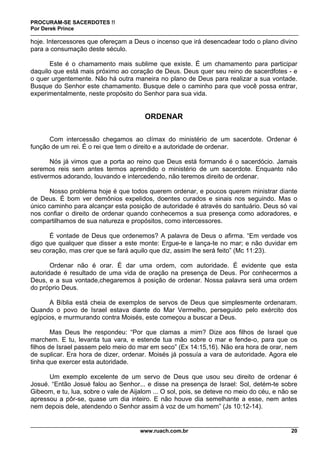 PROCURAM-SE SACERDOTES !!
Por Derek Prince
www.ruach.com.br 20
hoje. Intercessores que ofereçam a Deus o incenso que irá desencadear todo o plano divino
para a consumação deste século.
Este é o chamamento mais sublime que existe. É um chamamento para participar
daquilo que está mais próximo ao coração de Deus. Deus quer seu reino de sacerdfotes - e
o quer urgentemente. Não há outra maneira no plano de Deus para realizar a sua vontade.
Busque do Senhor este chamamento. Busque dele o caminho para que você possa entrar,
experimentalmente, neste propósito do Senhor para sua vida.
ORDENAR
Com intercessão chegamos ao clímax do ministério de um sacerdote. Ordenar é
função de um rei. É o rei que tem o direito e a autoridade de ordenar.
Nós já vimos que a porta ao reino que Deus está formando é o sacerdócio. Jamais
seremos reis sem antes termos aprendido o ministério de um sacerdote. Enquanto não
estivermos adorando, louvando e intercedendo, não teremos direito de ordenar.
Nosso problema hoje é que todos querem ordenar, e poucos querem ministrar diante
de Deus. É bom ver demônios expelidos, doentes curados e sinais nos seguindo. Mas o
único caminho para alcançar esta posição de autoridade é através do santuário. Deus só vai
nos confiar o direito de ordenar quando conhecemos a sua presença como adoradores, e
compartilhamos de sua natureza e propósitos, como intercessores.
É vontade de Deus que ordenemos? A palavra de Deus o afirma. “Em verdade vos
digo que qualquer que disser a este monte: Ergue-te e lança-te no mar; e não duvidar em
seu coração, mas crer que se fará aquilo que diz, assim lhe será feito” (Mc 11:23).
Ordenar não é orar. É dar uma ordem, com autoridade. É evidente que esta
autoridade é resultado de uma vida de oração na presença de Deus. Por conhecermos a
Deus, e a sua vontade,chegaremos à posição de ordenar. Nossa palavra será uma ordem
do próprio Deus.
A Bíblia está cheia de exemplos de servos de Deus que simplesmente ordenaram.
Quando o povo de Israel estava diante do Mar Vermelho, perseguido pelo exército dos
egípcios, e murmurando contra Moisés, este começou a buscar a Deus.
Mas Deus lhe respondeu: “Por que clamas a mim? Dize aos filhos de Israel que
marchem. E tu, levanta tua vara, e estende tua mão sobre o mar e fende-o, para que os
filhos de Israel passem pelo meio do mar em seco” (Ex 14:15,16). Não era hora de orar, nem
de suplicar. Era hora de dizer, ordenar. Moisés já possuía a vara de autoridade. Agora ele
tinha que exercer esta autoridade.
Um exemplo excelente de um servo de Deus que usou seu direito de ordenar é
Josué. “Então Josué falou ao Senhor... e disse na presença de Israel: Sol, detém-te sobre
Gibeom, e tu, lua, sobre o vale de Aijalom ... O sol, pois, se deteve no meio do céu, e não se
apressou a pôr-se, quase um dia inteiro. E não houve dia semelhante a esse, nem antes
nem depois dele, atendendo o Senhor assim à voz de um homem” (Js 10:12-14).
 
