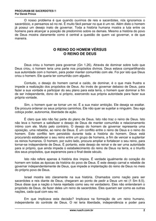 PROCURAM-SE SACERDOTES !!
Por Derek Prince
www.ruach.com.br 2
O nosso problema é que quando ouvimos de reis e sacerdotes, nós ignoramos o
sacerdócio, e pensamos só no rei. É muito fácil pensar no que é um rei. Além disto o homem
já possui um desejo inato de governar. Toda a história humana mostra a luta entre os
homens para alcançar a posição de predomínio sobre os demais. Mesmo a história do povo
de Deus mostra claramente como é central a questão de quem vai governar, e de que
maneira.
O REINO DO HOMEM VÉRSUS
O REINO DE DEUS
Deus criou o homem para governar (Gn 1.26). Através de dominar sobre tudo que
Deus criou, o homem teria uma parte nos propósitos divinos. Deus estava compartilhando
sua autoridade com o homem, para poder manter comunhão com ele. Foi por isto que Deus
criou o homem. Ele queria ter comunhão com alguém.
Contudo, o desejo do homem carnal e caído, de dominar, é o que mais frustra e
impede a realização dos propósitos de Deus. Ao invés de governar debaixo de Deus, para
fazer a sua vontade e participar do seu plano para esta terra, o homem quer dominar a fim
de ser independente, dono de si próprio, exercendo sua própria autoridade para fazer sua
própria vontade.
Sim, o homem quer se tornar um rei. É a sua maior ambição. Ele deseja se exaltar.
Ele procura ordenar os seus próprios caminhos. Ele não quer se sujeitar a ninguém. Seu ego
cobiça poder, autonomia, liberdade de ação.
É claro que isto não faz parte do plano de Deus. Isto não traz o reino de Deus. Isto
não leva o homem a satisfazer o desejo de Deus de manter comunhão e relacionamento
íntimo com ele. Muito pelo contrário. O desejo do homem de governar representa uma
oposição, uma rebeldia, ao reino de Deus. É um conflito entre o reino de Deus e o reino do
homem. Este conflito tem persistido durante toda a história do homem. Deus está
procurando estabelecer o seu reino entre um grupo de homens, a fim de vencer e suplantar
os reinos humanos. O homem, por outro lado, procura ampliar e fortalecer o seu reino, para
tornar-se independente de Deus. É portanto, este desejo de reinar e de ser uma autoridade
para si próprio, que ainda impede o estabelecimento do reino de Deus na terra, e o triunfo
dos seus propósitos, que esperamos para o final deste século.
Isto não refere apenas à história dos ímpios. É verdade igualmente do coração do
homem em todas as épocas da história do povo de Deus. É este desejo carnal e rebelde de
governar independentemente de Deus, que impede a implantação do reino de Deus no meio
do próprio povo de Deus.
Israel mostra isto claramente na sua história. Chamados como nação para ser
sacerdotes e reis diante de Deus, chegaram ao ponto de pedir a Deus um rei (1 Sm 8.5).
Deus disse que a nação o havia rejeitado como seu rei verdadeiro. Eles não entenderam o
propósito de Deus, de fazer deles um reino de sacerdotes. Eles queriam ser como as outras
nações, cada qual com seu rei.
Em que implicava esta decisão? Implicava na formação de um reino humano,
independente do controle de Deus. O rei teria liberdade, independência e poder para
 