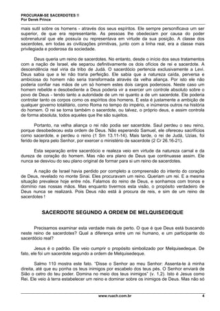 PROCURAM-SE SACERDOTES !!
Por Derek Prince
www.ruach.com.br 4
mais sutil sobre os homens - através dos seus espíritos. Ele sempre personificava um ser
superior, de que era representante. As pessoas lhe obedeciam por causa do poder
sobrenatural que ele possuía ou representava em virtude da sua posição. A classe dos
sacerdotes, em todas as civilizações primitivas, junto com a linha real, era a classe mais
privilegiada e poderosa da sociedade.
Deus queria um reino de sacerdotes. No entanto, desde o início dos seus tratamentos
com a nação de Israel, ele separou definitivamente os dois ofícios de rei e sacerdote. A
descendência real viria da tribo de Judá. O sacerdócio pertencia exclusivamente a Levi.
Deus sabia que a lei não traria perfeição. Ele sabia que a natureza caída, perversa e
ambiciosa do homem não seria transformada através da velha aliança. Por isto ele não
poderia confiar nas mãos de um só homem estes dois cargos poderosos. Neste caso um
homem rebelde e desobediente a Deus poderia vir a exercer um controle absoluto sobre o
povo de Deus - tendo tanto a autoridade de um rei quanto a de um sacerdote. Ele poderia
controlar tanto os corpos como os espíritos dos homens. E esta é justamente a ambição de
qualquer governo totalitário, como Roma no tempo do império, e inúmeros outros na história
do homem. O rei se torna também o sacerdote, ou talvez, o próprio deus, e assim controla
de forma absoluta, todos aqueles que lhe são sujeitos.
Portanto, na velha aliança o rei não podia ser sacerdote. Saul perdeu o seu reino,
porque desobedeceu esta ordem de Deus. Não esperando Samuel, ele ofereceu sacrifícios
como sacerdote, e perdeu o reino (1 Sm 13.11-14). Mais tarde, o rei de Judá, Uzias, foi
ferido de lepra pelo Senhor, por exercer o ministério de sacerdote (2 Cr 26.16-21).
Esta separação entre sacerdócio e realeza veio em virtude da natureza carnal e da
dureza de coração do homem. Mas não era plano de Deus que continuasse assim. Ele
nunca se desviou do seu plano original de formar para si um reino de sacerdotes.
A nação de Israel havia perdido por completo a compreensão do intento do coração
de Deus, revelado no monte Sinai. Eles procuravam um reino. Queriam um rei. E a mesma
situação prevalece hoje entre nós. Falamos do reino de Deus, e sonhamos com tronos e
domínio nas nossas mãos. Mas enquanto tivermos esta visão, o propósito verdadeiro de
Deus nunca se realizará. Pois Deus não está à procura de reis, e sim de um reino de
sacerdotes !
SACERDOTE SEGUNDO A ORDEM DE MELQUISEDEQUE
Precisamos examinar esta verdade mais de perto. O que é que Deus está buscando
neste reino de sacerdotes? Qual a diferença entre um rei humano, e um participante do
sacerdócio real?
Jesus é o padrão. Ele veio cumprir o propósito simbolizado por Melquisedeque. De
fato, ele foi um sacerdote segundo a ordem de Melquisedeque.
Salmo 110 mostra este fato. “Disse o Senhor ao meu Senhor: Assenta-te à minha
direita, até que eu ponha os teus inimigos por escabelo dos teus pés. O Senhor enviará de
Sião o cetro do teu poder. Domina no meio dos teus inimigos” (v. 1,2). Isto é Jesus como
Rei. Ele veio à terra estabelecer um reino e dominar sobre os inimigos de Deus. Mas não só
 