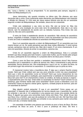 PROCURAM-SE SACERDOTES !!
Por Derek Prince
www.ruach.com.br 5
isto. “Jurou o Senhor, e não se arrependerá: Tu és sacerdote para sempre, segundo a
ordem de Melquisedeque”(v.4).
Jesus demonstrou isto quando ministrou na última ceia. Ele ofereceu aos seus
discípulos pão e vinho. Eram justamente estes elementos que Melquisedeque veio trazendo
a Abraão em Gênesis 14. Com este ato Jesus estava dizendo que ele era um sacerdote
segundo a ordem de Melquisedeque. Na verdade, Jesus era rei e sacerdote.
Cristo veio estabelecer o seu reino na terra. Ele veio se tornar rei. Mas nós
precisamos de uma revelação de como este reino foi estabelecido. Este não é um reino
natural, nem foi estabelecido de acordo com os métodos humanos. Pois Cristo não veio
como rei. Ele veio como sacerdote.
O reino de Cristo é estabelecido através do sacerdócio. Não através do sacerdócio
levítico, imperfeito e limitado, incapaz de formar o reino de sacerdotes que Deus procurava.
O reino de Cristo é estabelecido através do sacerdócio de Melquisedeque.
Que é um sacerdote segundo a ordem de Melquisedeque? É um sacerdote que é ao
mesmo tempo um rei. Às vezes pensamos que são duas coisas diferentes. E como somos
carnais, pensamos mais em sermos reis. Mas não é assim. É um único chamamento. É um
reino de sacerdotes. Através de entrar no sacerdócio, seremos reis.
Cristo foi um sacerdote segundo a ordem de Melquisedeque. Esta é a posição
também que Deus deseja para todo homem, e para toda mulher, que for lavado pelo sangue
de Jesus, participante da nova aliança. É o propósito eterno de Deus para o homem.
Como o povo de Deus tem perdido o verdadeiro chamamento divino? Nós ficamos
envolvidos com a expectativa e a glória de sermos reis. Mas o chamamento é para sermos
sacerdotes. Nunca seremos reis, nem entenderemos o que é um rei no plano de Deus, se
em primeiro lugar não entrarmos no sacerdócio. É o sacerdócio que é a porta ao reino.
É impossível mostrar toda a importância disto. É algo que o próprio Espírito anseia
revelar. Será que Cristo voltará sem que seu povo entenda e entre nos seus propósitos?
Será que o reino de sacerdotes nunca se formará? Será que nunca deixaremos de nos
preocupar com nossa glória e exaltação, para experimentar a realidade do chamamento que
Deus tem para nós? É um chamamento a todos os cristãos, de todas as épocas e origens -
e especialmente para nós hoje. Onde estão os sacerdotes do Senhor? Quem entrará na sua
presença, para ministrar diante dele como sacerdote? Quem ouvirá e entenderá a sua voz
chamando? Quem se disporá a deixar glória, egoísmo, vontade própria de dominar, para ser
um sacerdote do Senhor?
Mas alguém poderá perguntar: O que é um sacerdote? Como posso ser um
sacerdote? A resposta não é simplesmente em termos daquilo que o sacerdote faz, senão
em entender o que ele é. Um sacerdote é uma pessoa que ocupa uma posição diante de
Deus. É alguém que goza uma comunhão muito íntima com Deus. Pois, afinal, foi por isto
que Deus criou o homem, para que ele pudesse ter comunhão com ele. Até hoje Deus está
procurando seus adoradores, aqueles que entrarão no seu santuário para manter comunhão
íntima com ele, e ministrar diante dele.
Um sacerdote é também uma pessoa que ministra ao povo a favor de Deus. Ele leva
a presença de Deus ao povo. E leva o povo à presença de Deus. Ele leva a
 