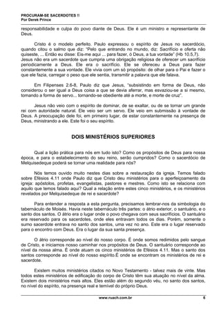 PROCURAM-SE SACERDOTES !!
Por Derek Prince
www.ruach.com.br 6
responsabilidade e culpa do povo diante de Deus. Ele é um ministro e representante de
Deus.
Cristo é o modelo perfeito. Paulo expressou o espírito de Jesus no sacerdócio,
quando citou o salmo que diz: “Pelo que entrando no mundo, diz: Sacrifício e oferta não
quiseste, ... Então eu disse: Eis-me aqui ... para fazer, ó Deus, a tua vontade” (Hb 10.5,7).
Jesus não era um sacerdote que cumpria uma obrigação religiosa de oferecer um sacrifício
periodicamente a Deus. Ele era o sacrifício. Ele se ofereceu a Deus para fazer
constantemente a sua vontade. Ele vivia com um só propósito: de olhar para o Pai e fazer o
que ele fazia, carregar o peso que ele sentia, transmitir a palavra que ele falava.
Em Filipenses 2.6-8, Paulo diz que Jesus, “subsistindo em forma de Deus, não
considerou o ser igual a Deus coisa a que se devia aferrar, mas esvaziou-se a si mesmo,
tomando a forma de servo... tornando-se obediente até a morte, e morte de cruz”.
Jesus não veio com o espírito de dominar, de se exaltar, ou de se tornar um grande
rei com autoridade natural. Ele veio ser um servo. Ele veio em submissão à vontade de
Deus. A preocupação dele foi, em primeiro lugar, de estar constantemente na presença de
Deus, ministrando a ele. Este foi o seu espírito.
DOIS MINISTÉRIOS SUPERIORES
Qual a lição prática para nós em tudo isto? Como os propósitos de Deus para nossa
época, e para o estabelecimento do seu reino, serão cumpridos? Como o sacerdócio de
Melquisedeque poderá se tornar uma realidade para nós?
Nós temos ouvido muito nestes dias sobre a restauração da igreja. Temos falado
sobre Efésios 4.11 onde Paulo diz que Cristo deu ministérios para o aperfeiçoamento da
igreja: apóstolos, profetas, evangelistas, pastores e mestres. Como isto se relaciona com
aquilo que temos falado aqui? Qual a relação entre estes cinco ministérios, e os ministérios
revelados por Melquisedeque de rei e sacerdote?
Para entender a resposta a esta pergunta, precisamos lembrar-nos da simbologia do
tabernáculo de Moisés. Havia neste tabernáculo três partes: o átrio exterior, o santuário, e o
santo dos santos. O átrio era o lugar onde o povo chegava com seus sacrifícios. O santuário
era reservado para os sacerdotes, onde eles entravam todos os dias. Porém, somente o
sumo sacerdote entrava no santo dos santos, uma vez no ano. Este era o lugar reservado
para o encontro com Deus. Era o lugar da sua santa presença.
O átrio corresponde ao nível do nosso corpo. É onde somos redimidos pelo sangue
de Cristo, e iniciamos nosso caminhar nos propósitos de Deus. O santuário corresponde ao
nível da nossa alma. É onde atuam os cinco ministérios de Efésios 4.11. Mas o santo dos
santos corresponde ao nível do nosso espírito.É onde se encontram os ministérios de rei e
sacerdote.
Existem muitos ministérios citados no Novo Testamento - talvez mais de vinte. Mas
todos estes ministérios de edificação do corpo de Cristo têm sua atuação no nível da alma.
Existem dois ministérios mais altos. Eles estão além do segundo véu, no santo dos santos,
no nível do espírito, na presença real e temível do próprio Deus.
 