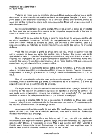 PROCURAM-SE SACERDOTES !!
Por Derek Prince
www.ruach.com.br 7
Voltando ao nosso tema do propósito eterno de Deus, podemos afirmar que o santo
dos santos representa o alvo ou objetivo de Deus para seu povo. Seu plano é levar o seu
povo, desde o átrio exterior do tabernáculo, até o santo dos santos -onde ele está. Dentro do
santo dos santos, ministrando diante dele como sacerdotes, Deus terá um povo que será o
reino de sacerdotes!
Isto nunca foi alcançado na velha aliança. Uma coisa, porém, é certa: os propósitos
de Deus para seu povo nesta terra nunca serão completos, enquanto não entrarmos no
santo dos santos como reis e sacerdotes.
Hebreus 9.8 diz que antes de Cristo, o caminho para dentro do santo dos santos não
era ainda descoberto. Já no cap. 10.19-21, diz que podemos ter ousadia para entrar no
santo dos santos através do sangue de Jesus, por um novo e vivo caminho. Este é o
propósito completo da redenção de Cristo: introduzir-nos no santo dos santos, na presença
de Deus.
Você não terá atingido o plano de Deus para sua vida, irmão, enquanto você não
estiver sentado no trono, no santo dos santos, com o Senhor. Os crentes não serão
aperfeiçoados, nem o corpo de Cristo chegará à maturidade, enquanto ficarmos aquém do
segundo véu. O propósito de Deus é que sejamos reis e sacerdotes, ministrando diante dele,
no santo dos santos. É para lá que caminhamos. Lá é o nosso destino. É lá que se encontra
escondido o segredo da maturidade para os cristãos.
É maravilhoso e estimulante pensar sobre outros ministérios. É tremendo pensar
sobre o ministério apostólico, o ministério profético e todos os demais. Ficamos comovidos,
imaginando toda a bênção que resultará da operação destes ministérios no meio do povo de
Deus.
Mas há um ministério mais alto, mais santo e mais sagrado. É o ministério da maior
santidade, honra e sublimidade que existe. É o ministério de rei e sacerdote. É o nível do
próprio trono de Deus, o nível mais alto do universo.
Você quer saber por que não existem os outros ministérios em operação ainda? Você
se admira de não estarem em verdadeira operação os apóstolos e profetas do Senhor? Por
que ainda temos movimentos, homens que ministram em imperfeição? Por que ainda
sentimos a carência daquela palavra do Senhor que edificará a sua igreja?
A resposta é simples. Não há reis e sacerdotes. O propósito de Deus está sendo
frustrado. Ninguém está ministrando diante dele no santo dos santos. Conseqüentemente
ele não está em nosso meio. Ele está longe de nós.
Jesus nos mostrou isto através da sua vida. Ele manifestou o que Deus realmente
queria do seu povo. Não reis e mestres exaltados, mas servos humildes. Sacerdotes
ministrando diante da sua presença.
Mas, apesar de tudo que Deus tem feito no meio do seu povo até hoje, ainda não
encontramos este espírito de maneira geral na igreja. Deus tem derramado seu Espírito em
grande poder, bênção, e restauração de dons. Mas o que fazemos com isto? Usamos o
Espírito como instrumento carnal. Procuramos nos exaltar, ser mais espirituais que os
demais, exercer influência sobre os outros - enfim, ser reis carnais.
 
