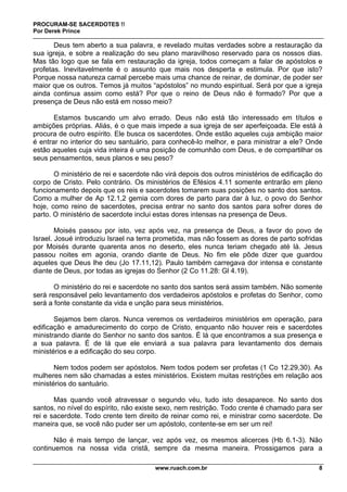 PROCURAM-SE SACERDOTES !!
Por Derek Prince
www.ruach.com.br 8
Deus tem aberto a sua palavra, e revelado muitas verdades sobre a restauração da
sua igreja, e sobre a realização do seu plano maravilhoso reservado para os nossos dias.
Mas tão logo que se fala em restauração da igreja, todos começam a falar de apóstolos e
profetas. Inevitavelmente é o assunto que mais nos desperta e estimula. Por que isto?
Porque nossa natureza carnal percebe mais uma chance de reinar, de dominar, de poder ser
maior que os outros. Temos já muitos “apóstolos” no mundo espiritual. Será por que a igreja
ainda continua assim como está? Por que o reino de Deus não é formado? Por que a
presença de Deus não está em nosso meio?
Estamos buscando um alvo errado. Deus não está tão interessado em títulos e
ambições próprias. Aliás, é o que mais impede a sua igreja de ser aperfeiçoada. Ele está à
procura de outro espírito. Ele busca os sacerdotes. Onde estão aqueles cuja ambição maior
é entrar no interior do seu santuário, para conhecê-lo melhor, e para ministrar a ele? Onde
estão aqueles cuja vida inteira é uma posição de comunhão com Deus, e de compartilhar os
seus pensamentos, seus planos e seu peso?
O ministério de rei e sacerdote não virá depois dos outros ministérios de edificação do
corpo de Cristo. Pelo contrário. Os ministérios de Efésios 4.11 somente entrarão em pleno
funcionamento depois que os reis e sacerdotes tomarem suas posições no santo dos santos.
Como a mulher de Ap 12.1,2 gemia com dores de parto para dar à luz, o povo do Senhor
hoje, como reino de sacerdotes, precisa entrar no santo dos santos para sofrer dores de
parto. O ministério de sacerdote inclui estas dores intensas na presença de Deus.
Moisés passou por isto, vez após vez, na presença de Deus, a favor do povo de
Israel. Josué introduziu Israel na terra prometida, mas não fossem as dores de parto sofridas
por Moisés durante quarenta anos no deserto, eles nunca teriam chegado até lá. Jesus
passou noites em agonia, orando diante de Deus. No fim ele pôde dizer que guardou
aqueles que Deus lhe deu (Jo 17.11,12). Paulo também carregava dor intensa e constante
diante de Deus, por todas as igrejas do Senhor (2 Co 11.28: Gl 4.19).
O ministério do rei e sacerdote no santo dos santos será assim também. Não somente
será responsável pelo levantamento dos verdadeiros apóstolos e profetas do Senhor, como
será a fonte constante da vida e unção para seus ministérios.
Sejamos bem claros. Nunca veremos os verdadeiros ministérios em operação, para
edificação e amadurecimento do corpo de Cristo, enquanto não houver reis e sacerdotes
ministrando diante do Senhor no santo dos santos. É lá que encontramos a sua presença e
a sua palavra. É de lá que ele enviará a sua palavra para levantamento dos demais
ministérios e a edificação do seu corpo.
Nem todos podem ser apóstolos. Nem todos podem ser profetas (1 Co 12.29,30). As
mulheres nem são chamadas a estes ministérios. Existem muitas restrições em relação aos
ministérios do santuário.
Mas quando você atravessar o segundo véu, tudo isto desaparece. No santo dos
santos, no nível do espírito, não existe sexo, nem restrição. Todo crente é chamado para ser
rei e sacerdote. Todo crente tem direito de reinar como rei, e ministrar como sacerdote. De
maneira que, se você não puder ser um apóstolo, contente-se em ser um rei!
Não é mais tempo de lançar, vez após vez, os mesmos alicerces (Hb 6.1-3). Não
continuemos na nossa vida cristã, sempre da mesma maneira. Prossigamos para a
 