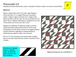 Abertura
Mostre a imagem Procurando 1/2 no slide a seguir. Pergunte:
Onde vocês veem 1/2 na imagem? Peça que os estudantes
avaliem a imagem e depois conversem com o colega ao lado.
Solicite que falem onde eles veem 1/2 e dê um exemplo de como
devem marcar o diagrama, desenhando um polígono em torno do
1/2, de acordo com a forma como eles o veem.
Explique que trabalharão em duplas para chegar ao máximo
possível de maneiras diferentes de encontrar 1/2. Para cada
composição do 1/2, eles devem marcá-la e criar legendas. Depois,
precisam desenhá-la e legendá-las no papel pontilhado ou
milimetrado para explicitar melhor o seu raciocínio.
Para ver 1/2, não é necessário que as partes sejam contíguas.
Este é um conceito importante para compor e decompor formas
e frações.
P
Algumas formas de ver e identificar ½
Esta forma é metade
branca e metade
preta. As áreas de
preto e branco não
são contíguas.
Procurando 1/2
Adaptado de Mindset Mathematics, Grade 3, copyright © 2018 por Jo Boaler, Jen Munson, Cathy Williams
 