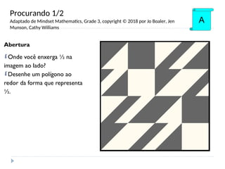 Abertura
Onde você enxerga ½ na
imagem ao lado?
Desenhe um polígono ao
redor da forma que representa
½.
A
Procurando 1/2
Adaptado de Mindset Mathematics, Grade 3, copyright © 2018 por Jo Boaler, Jen
Munson, Cathy Williams
 