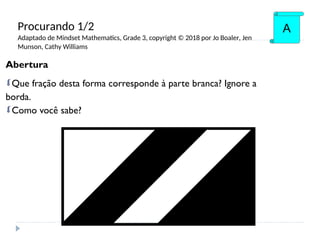 Abertura
Que fração desta forma corresponde à parte branca? Ignore a
borda.
Como você sabe?
A
Procurando 1/2
Adaptado de Mindset Mathematics, Grade 3, copyright © 2018 por Jo Boaler, Jen
Munson, Cathy Williams
 