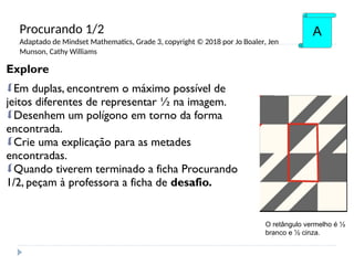 Explore
Em duplas, encontrem o máximo possível de
jeitos diferentes de representar ½ na imagem.
Desenhem um polígono em torno da forma
encontrada.
Crie uma explicação para as metades
encontradas.
Quando tiverem terminado a ficha Procurando
1/2, peçam à professora a ficha de desafio.
A
O retângulo vermelho é ½
branco e ½ cinza.
Procurando 1/2
Adaptado de Mindset Mathematics, Grade 3, copyright © 2018 por Jo Boaler, Jen
Munson, Cathy Williams
 